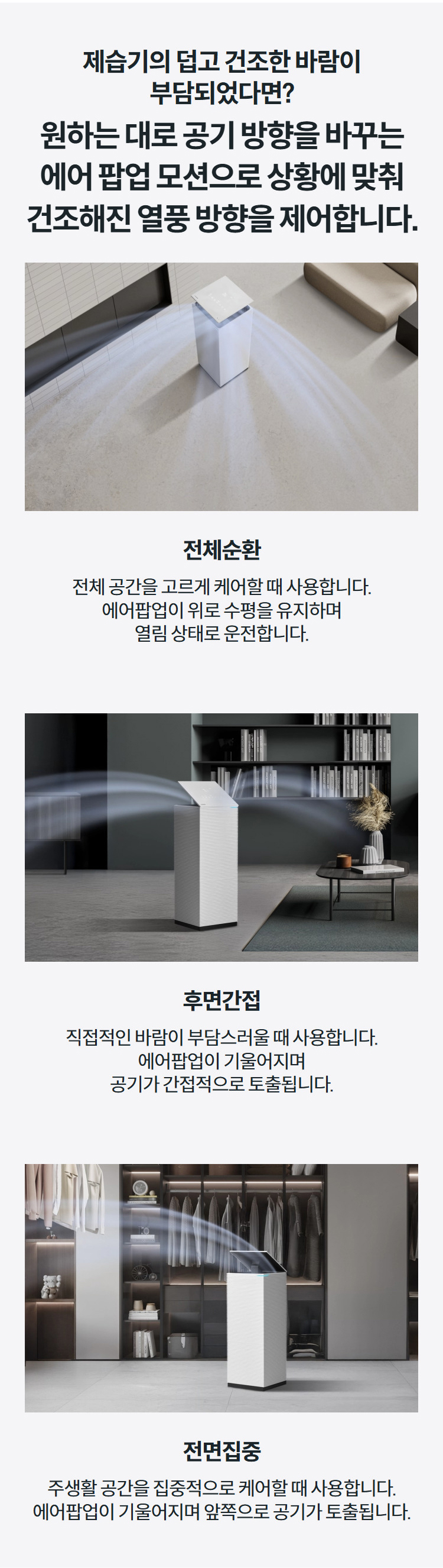 제습기의 덥고 건조한 바람이 부담되었다면?  원하는 대로 공기 방향을 바꾸는 에어 팝업 모션으로 상황에 맞춰 건조해진 열풍 방향을 제어합니다. 전체순환 전체 공간을 고르게 케어할 때 사용합니다. 에어팝업이 위로 수평을 유지하며 열림 상태로 운전합니다.  후면간접 직접적인 바람이 부담스러울 때 사용합니다. 에어팝업이 기울어지며 공기가 간접적으로 토출됩니다.  전면집중 주생활 공간을 집중적으로 케어할 때 사용합니다. 에어팝업이 기울어지며 앞쪽으로 공기가 토출됩니다.