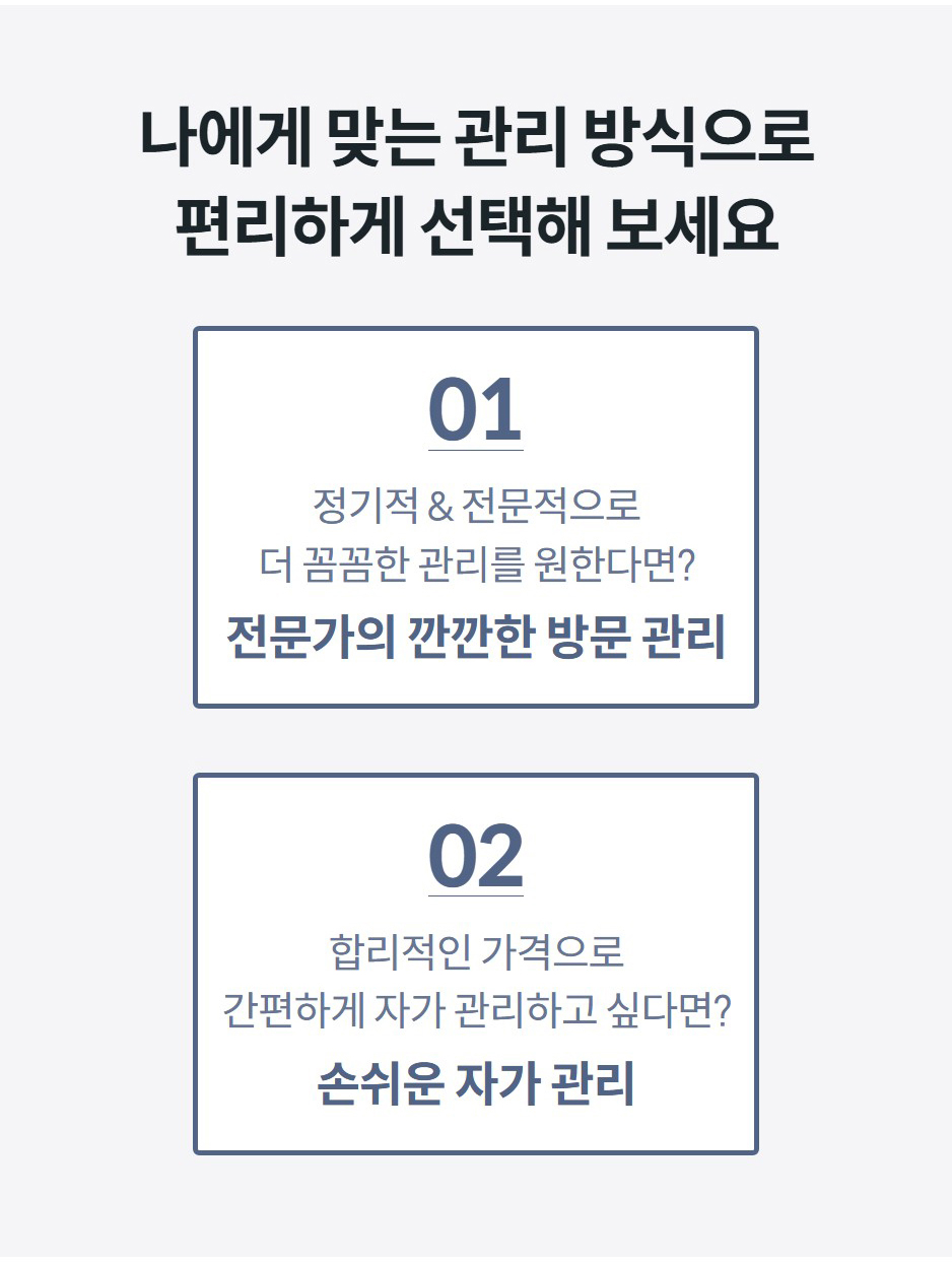 나에게 맞는 관리 방식으로 편리하게 선택해 보세요 01 정기적 & 전문적으로 더 꼼꼼한 관리를 원한다면? 전문가의 깐깐한 방문 관리 02 합리적인 가격으로 간편하게 자가 관리하고 싶다면? 손쉬운 자가 관리