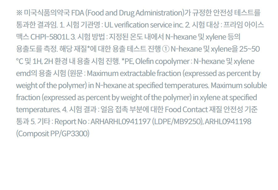 ※ 미국식품의약국 FDA (Food and Drug Administration)가 규정한 안전성 테스트를 통과한 결과임. 1. 시험 기관명 : UL verification service inc. 2. 시험 대상 : 프라임 아이스 맥스 CHPI-5801L 3. 시험 방법 : 지정된 온도 내에서 N-hexane 및 xylene 등의 용출도를 측정. 해당 재질*에 대한 용출 테스트 진행 ① N-hexane 및 xylene을 25~50 ℃ 및 1H, 2H 환경 내 용출 시험 진행. *PE, Olefin copolymer : N-hexane 및 xylene emd의 용출 시험 (원문 : Maximum extractable fraction (expressed as percent by weight of the polymer) in N-hexane at specified temperatures. Maximum soluble fraction (expressed as percent by weight of the polymer) in xylene at specified temperatures. 4. 시험 결과 : 얼음 접촉 부분에 대한 Food Contact 재질 안전성 기준 통과 5. 기타 : Report No : ARHARHL0941197 (LDPE/MB9250), ARHL0941198 (Composit PP/GP3300)
