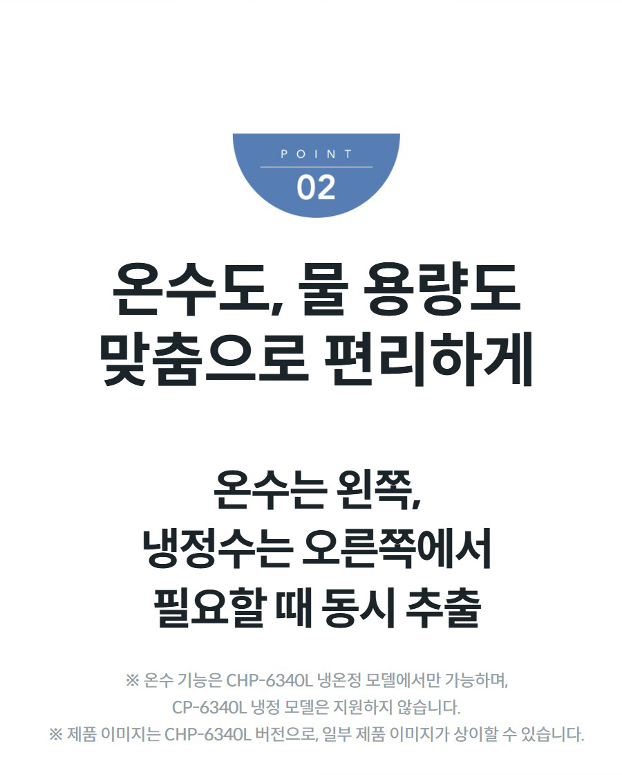온수도, 물 용량도 맞춤으로 편리하게 온수는 왼쪽, 냉정수는 오른쪽에서 필요할 때 동시 추출 ※ 온수 기능은 CHP-6340L 냉온정 모델에서만 가능하며, CP-6340L 냉정 모델은 지원하지 않습니다. ※ 제품 이미지는 CHP-6340L 버전으로, 일부 제품 이미지가 상이할 수 있습니다.
