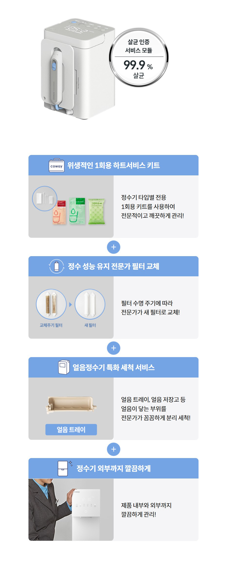위생적인 1회용 하트서비스 키트   정수기 타입별 전용 1회용 키트를 사용하여 전문적이고 깨끗하게 관리!  정수 성능 유지 전문가 필터 교체   필터 수명 주기에 따라 전문가가 새 필터로 교체!  얼음정수기 특화 세척 서비스   얼음 트레이, 얼음 저장고 등 얼음이 닿는 부위를 전문가가 꼼꼼하게 분리 세척!  정수기 외부까지 깔끔하게   제품 내부와 외부까지 깔끔하게 관리!