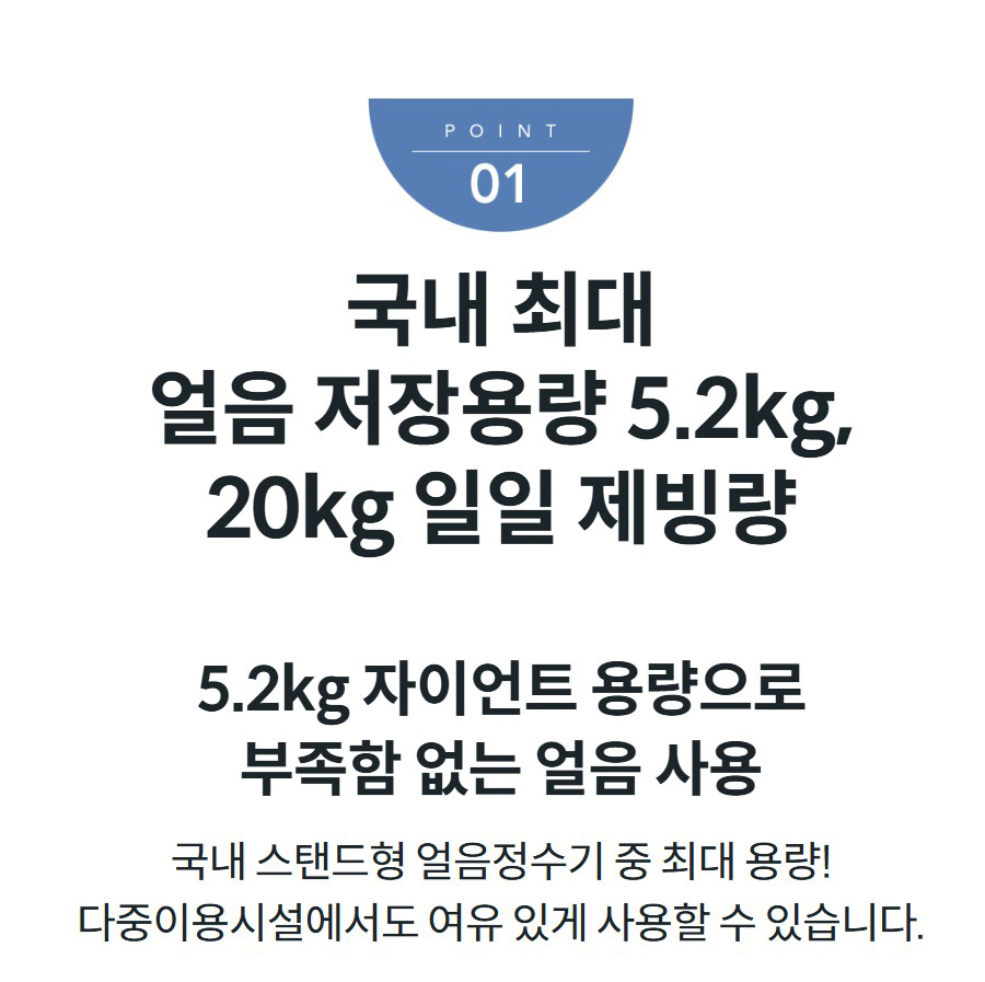 국내 최대 얼음 저장용량 5.2kg, 20kg 일일 제빙량 5.2kg 자이언트 용량으로 부족함 없는 얼음 사용 국내 스탠드형 얼음정수기 중 최대 용량! 다중이용시설에서도 여유 있게 사용할 수 있습니다.