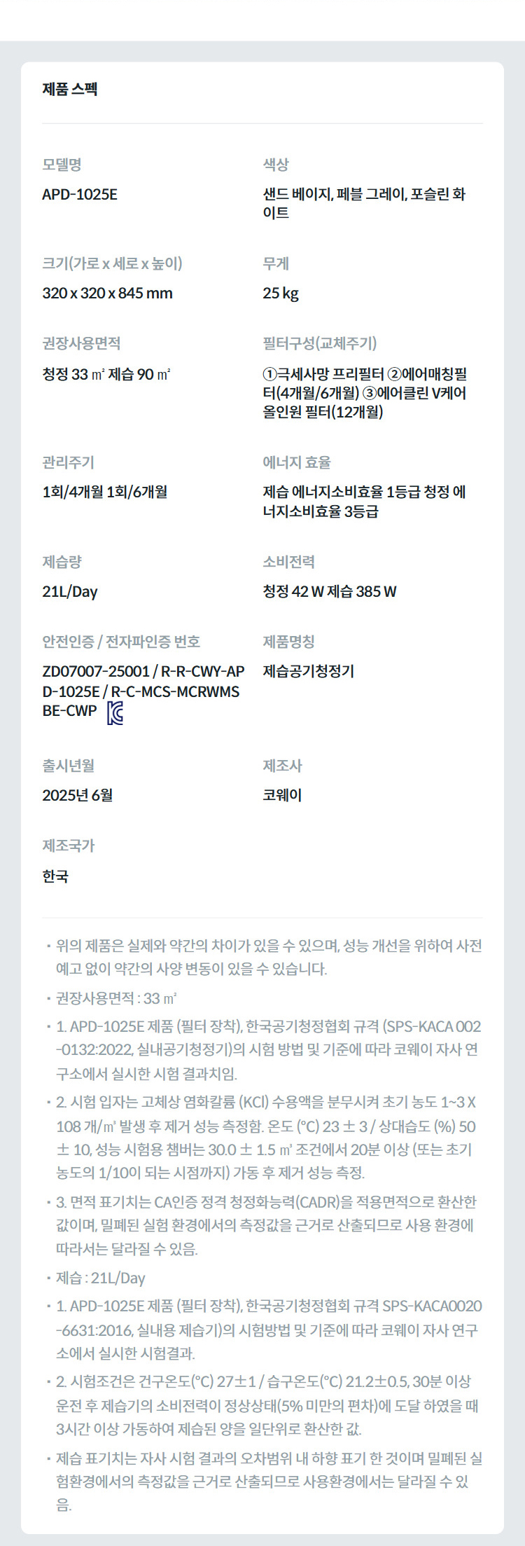 제품 스펙 모델명  APD-1025E  색상  샌드 베이지, 페블 그레이, 포슬린 화이트  크기(가로 x 세로 x 높이)  320 x 320 x 845 mm  무게  25 kg  권장사용면적  청정 33 ㎡ 제습 90 ㎡  필터구성(교체주기)  ①극세사망 프리필터 ②에어매칭필터(4개월/6개월) ③에어클린 V케어 올인원 필터(12개월)  관리주기  1회/4개월 1회/6개월  에너지 효율  제습 에너지소비효율 1등급 청정 에너지소비효율 3등급  제습량  21L/Day  소비전력  청정 42 W 제습 385 W  안전인증 / 전자파인증 번호  ZD07007-25001 / R-R-CWY-APD-1025E / R-C-MCS-MCRWMSBE-CWPKC마크  제품명칭  제습공기청정기  출시년월  2025년 6월  제조사  코웨이  제조국가  한국  위의 제품은 실제와 약간의 차이가 있을 수 있으며, 성능 개선을 위하여 사전 예고 없이 약간의 사양 변동이 있을 수 있습니다. 권장사용면적 : 33 ㎡ 1. APD-1025E 제품 (필터 장착), 한국공기청정협회 규격 (SPS-KACA 002-0132:2022, 실내공기청정기)의 시험 방법 및 기준에 따라 코웨이 자사 연구소에서 실시한 시험 결과치임. 2. 시험 입자는 고체상 염화칼륨 (KCl) 수용액을 분무시켜 초기 농도 1~3 X 108 개/㎥ 발생 후 제거 성능 측정함. 온도 (℃) 23 ± 3 / 상대습도 (%) 50 ± 10, 성능 시험용 챔버는 30.0 ± 1.5 ㎥ 조건에서 20분 이상 (또는 초기 농도의 1/10이 되는 시점까지) 가동 후 제거 성능 측정. 3. 면적 표기치는 CA인증 정격 청정화능력(CADR)을 적용면적으로 환산한 값이며, 밀폐된 실험 환경에서의 측정값을 근거로 산출되므로 사용 환경에 따라서는 달라질 수 있음. 제습 : 21L/Day 1. APD-1025E 제품 (필터 장착), 한국공기청정협회 규격 SPS-KACA0020-6631:2016, 실내용 제습기)의 시험방법 및 기준에 따라 코웨이 자사 연구소에서 실시한 시험결과. 2. 시험조건은 건구온도(℃) 27±1 / 습구온도(℃) 21.2±0.5, 30분 이상 운전 후 제습기의 소비전력이 정상상태(5% 미만의 편차)에 도달 하였을 때 3시간 이상 가동하여 제습된 양을 일단위로 환산한 값. 제습 표기치는 자사 시험 결과의 오차범위 내 하향 표기 한 것이며 밀폐된 실험환경에서의 측정값을 근거로 산출되므로 사용환경에서는 달라질 수 있음.