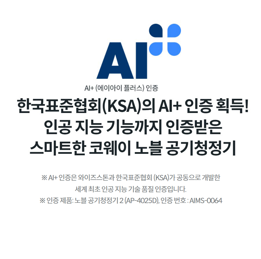 한국표준협회(KSA)의 AI+ 인증 획득! 인공 지능 기능까지 인증받은 스마트한 코웨이 노블 공기청정기 ※ AI+ 인증은 와이즈스톤과 한국표준협회 (KSA)가 공동으로 개발한 세계 최초 인공 지능 기술 품질 인증입니다. ※ 인증 제품: 노블 공기청정기 2 (AP-4025D), 인증 번호 : AIMS-0064
