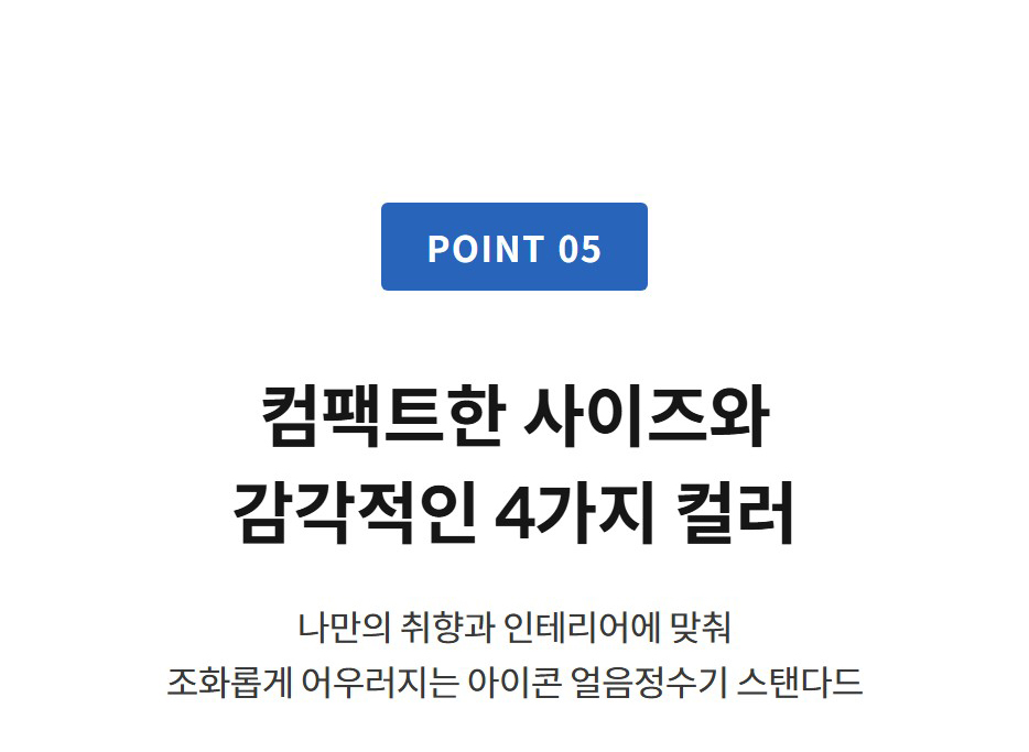 POINT 05  컴팩트한 사이즈와 감각적인 4가지 컬러 나만의 취향과 인테리어에 맞춰 조화롭게 어우러지는 아이콘 얼음정수기 스탠다드