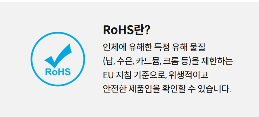 RoHS란?  인체에 유해한 특정 유해 물질 (납, 수은, 카드뮴, 크롬 등)을 제한하는 EU 지침 기준으로, 위생적이고 안전한 제품임을 확인할 수 있습니다.