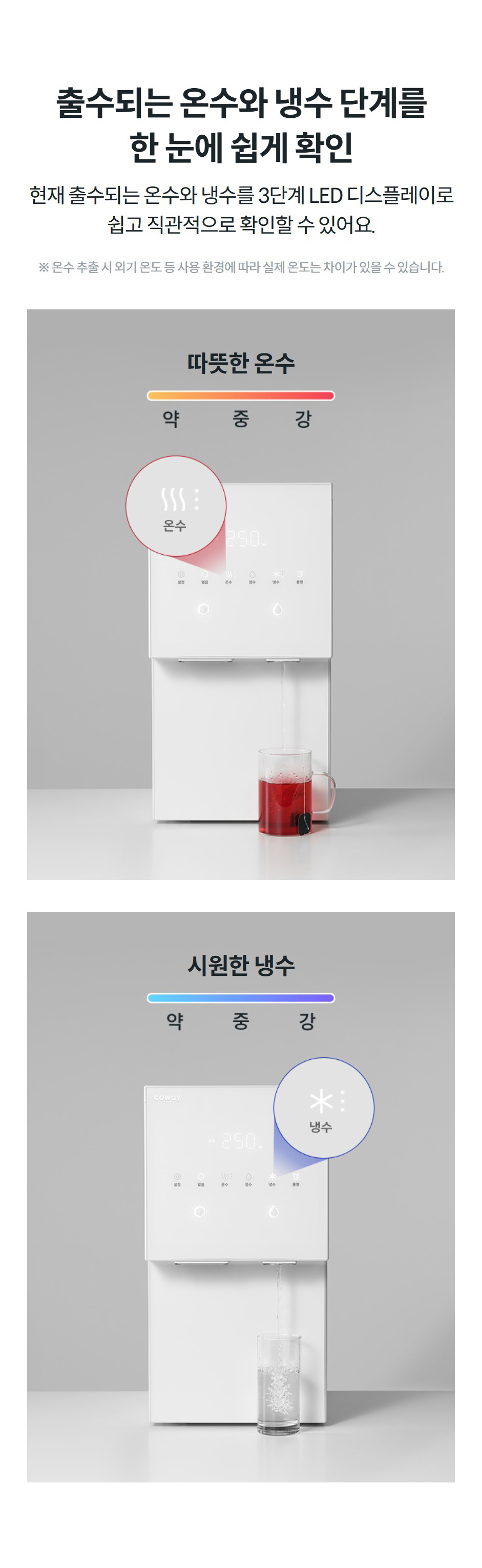 출수되는 온수와 냉수 단계를 한 눈에 쉽게 확인 현재 출수되는 온수와 냉수를 3단계 LED 디스플레이로 쉽고 직관적으로 확인할 수 있어요.  ※ 온수 추출 시 외기 온도 등 사용 환경에 따라 실제 온도는 차이가 있을 수 있습니다. 따뜻한 온수  시원한 냉수