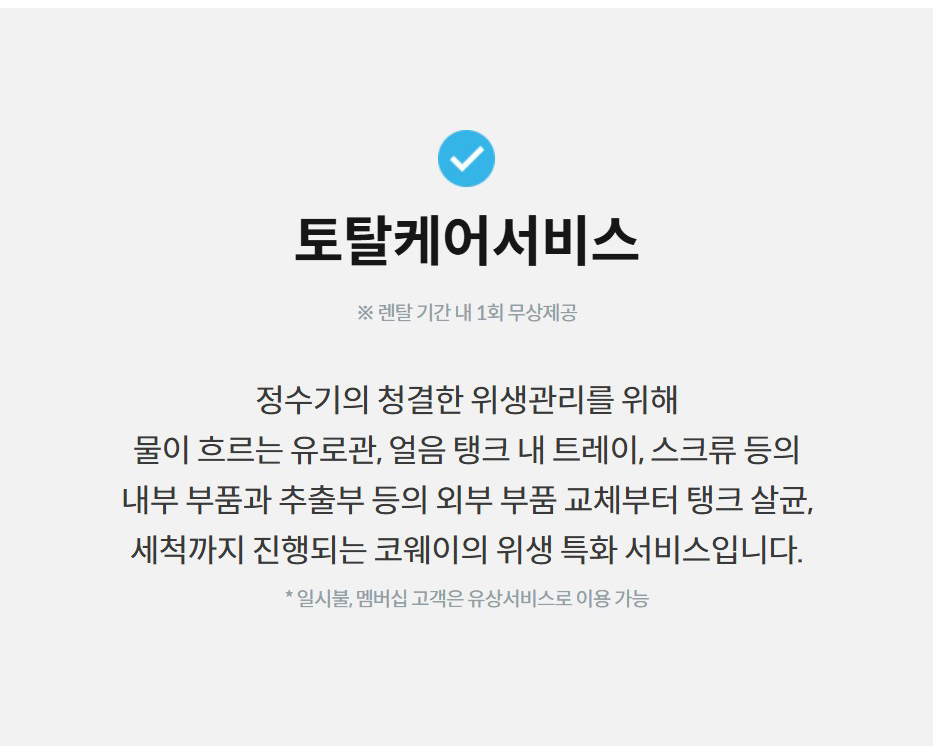 토탈케어서비스  ※ 렌탈 기간 내 1회 무상제공  정수기의 청결한 위생관리를 위해 물이 흐르는 유로관, 얼음 탱크 내 트레이, 스크류 등의 내부 부품과 추출부 등의 외부 부품 교체부터 탱크 살균, 세척까지 진행되는 코웨이의 위생 특화 서비스입니다.  * 일시불, 멤버십 고객은 유상서비스로 이용 가능