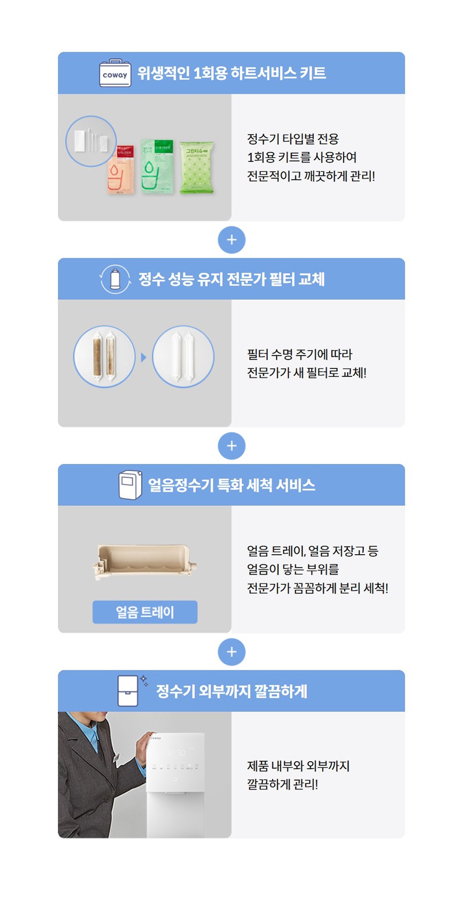 위생적인 1회용 하트서비스 키트   정수기 타입별 전용 1회용 키트를 사용하여 전문적이고 깨끗하게 관리!  정수 성능 유지 전문가 필터 교체   필터 수명 주기에 따라 전문가가 새 필터로 교체!  얼음정수기 특화 세척 서비스   얼음 트레이, 얼음 저장고 등 얼음이 닿는 부위를 전문가가 꼼꼼하게 분리 세척!  정수기 외부까지 깔끔하게   제품 내부와 외부까지 깔끔하게 관리!