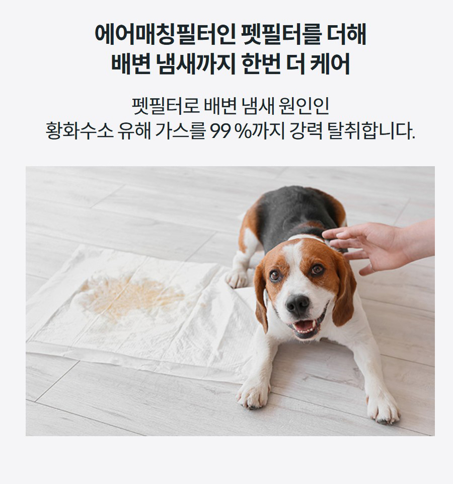 에어매칭필터인 펫필터를 더해 배변 냄새까지 한번 더 케어 펫필터로 배변 냄새 원인인 황화수소 유해 가스를 99 %까지 강력 탈취합니다.