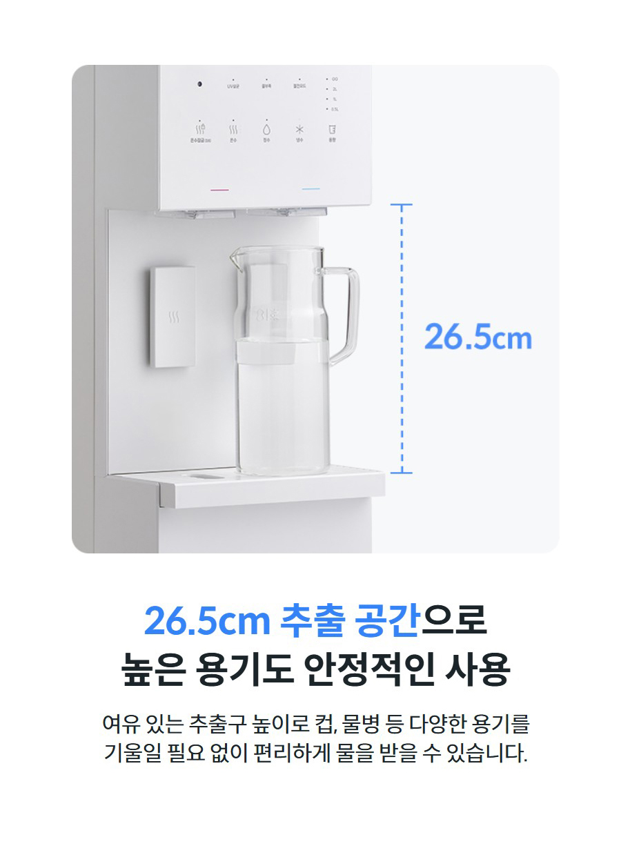 26.5cm 추출 공간으로 높은 용기도 안정적인 사용  여유 있는 추출구 높이로 컵, 물병 등 다양한 용기를 기울일 필요 없이 편리하게 물을 받을 수 있습니다.