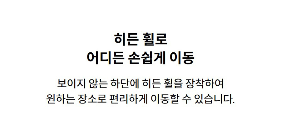 히든 휠로 어디든 손쉽게 이동 보이지 않는 하단에 히든 휠을 장착하여 원하는 장소로 편리하게 이동할 수 있습니다.