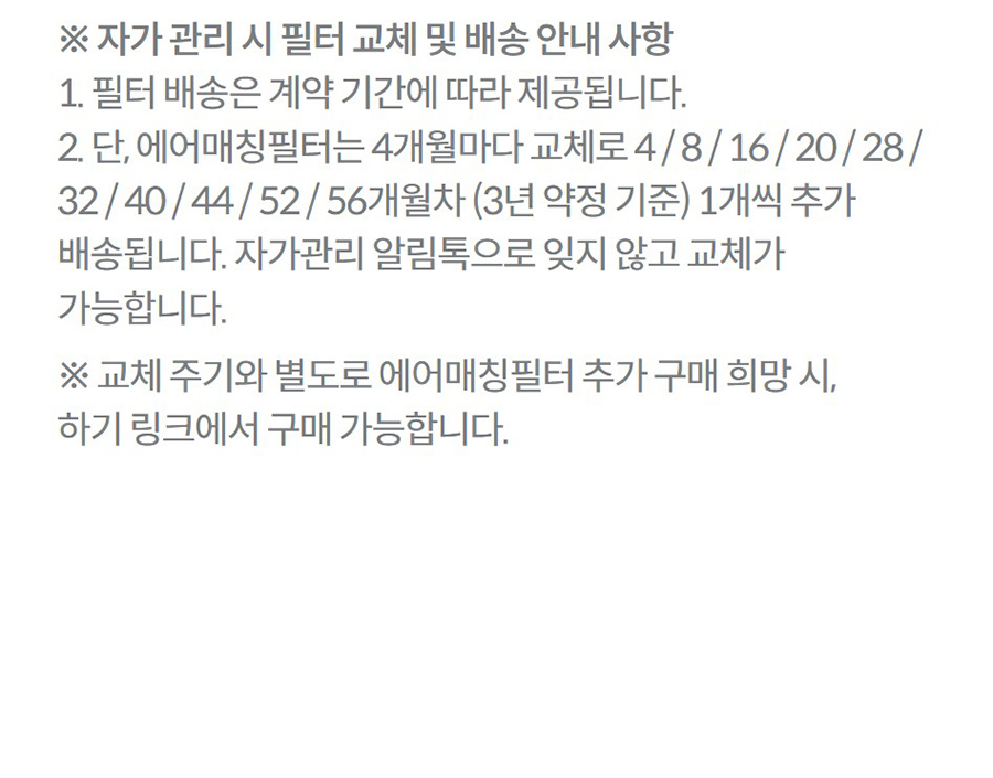 ※ 자가 관리 시 필터 교체 및 배송 안내 사항 1. 필터 배송은 계약 기간에 따라 제공됩니다. 2. 단, 에어매칭필터는 4개월마다 교체로 4 / 8 / 16 / 20 / 28 / 32 / 40 / 44 / 52 / 56개월차 (3년 약정 기준) 1개씩 추가 배송됩니다. 자가관리 알림톡으로 잊지 않고 교체가 가능합니다. ※ 교체 주기와 별도로 에어매칭필터 추가 구매 희망 시, 하기 링크에서 구매 가능합니다.