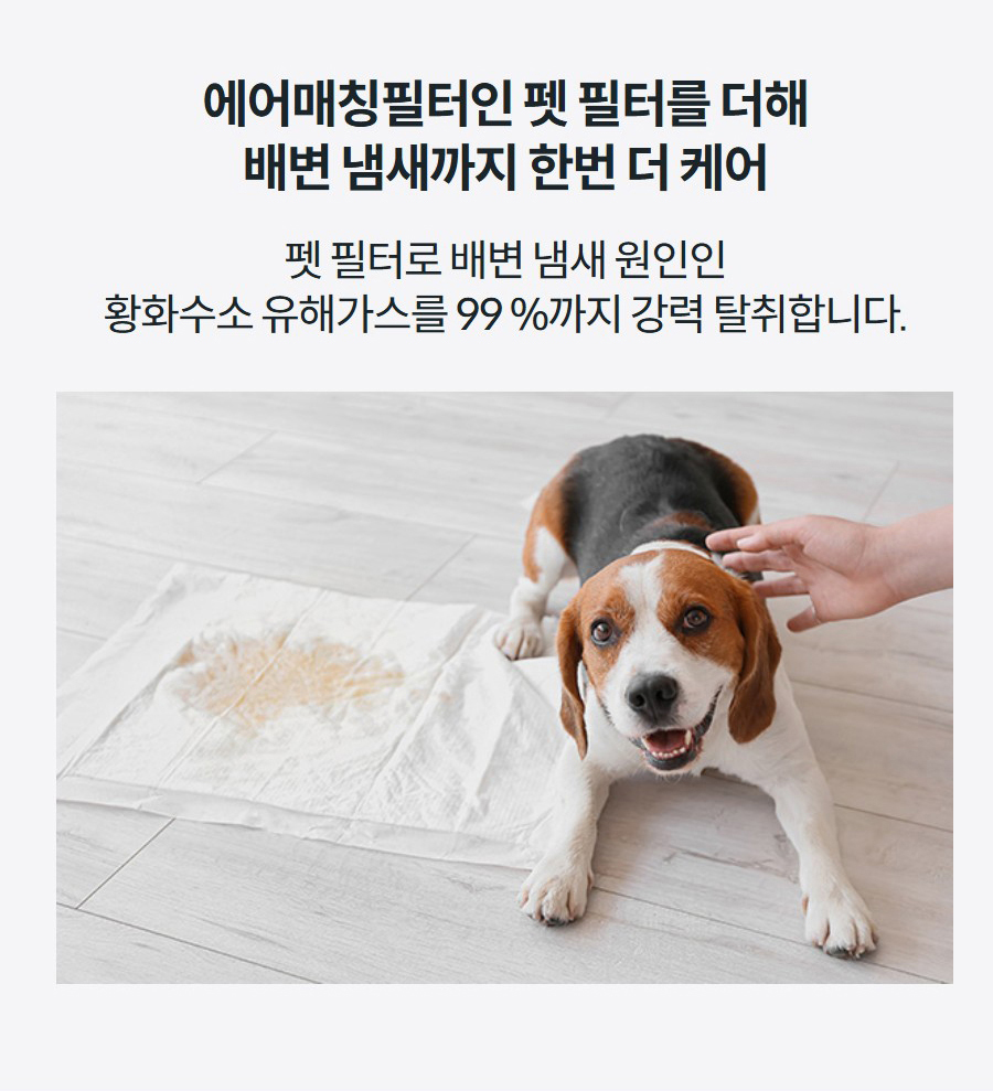 에어매칭필터인 펫 필터를 더해 배변 냄새까지 한번 더 케어 펫 필터로 배변 냄새 원인인 황화수소 유해가스를 99.4 %까지 강력 탈취합니다.