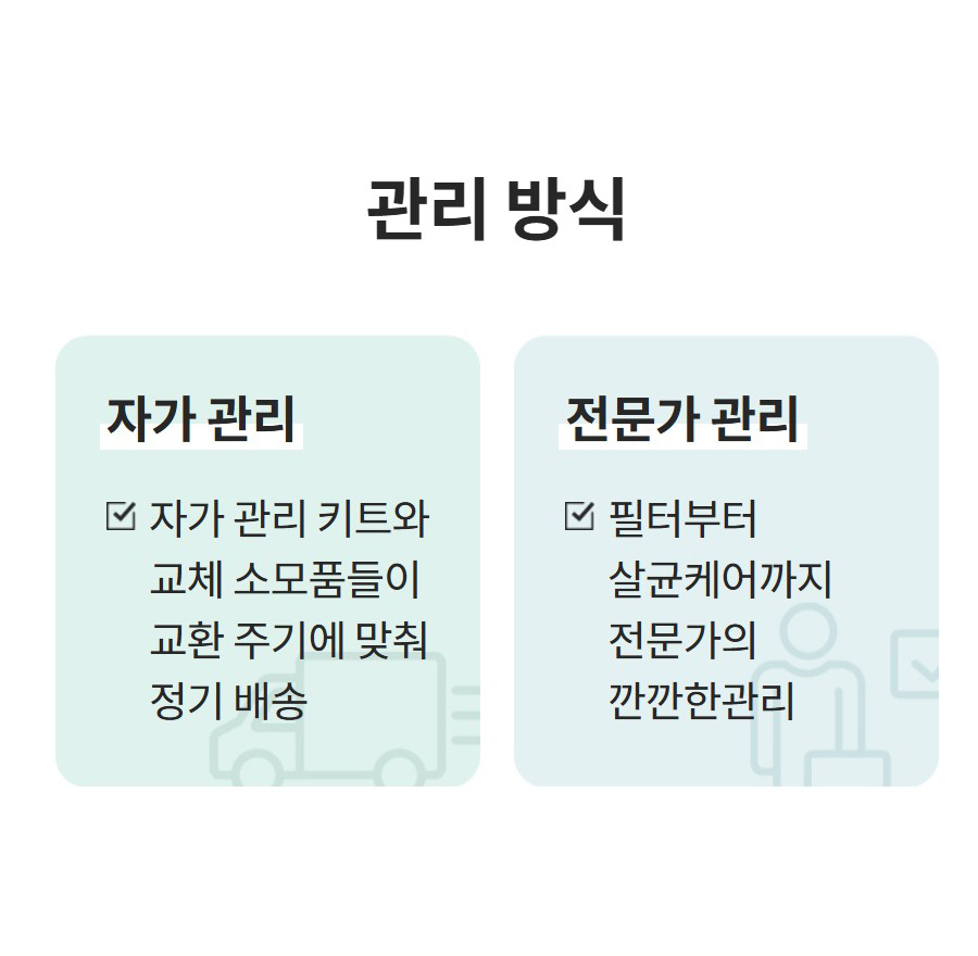 관리 방식 자가 관리 자가 관리 키트와 교체 소모품들이 교환 주기에 맞춰 정기 배송 전문가 관리 필터부터 살균케어까지 전문가의 깐깐한관리