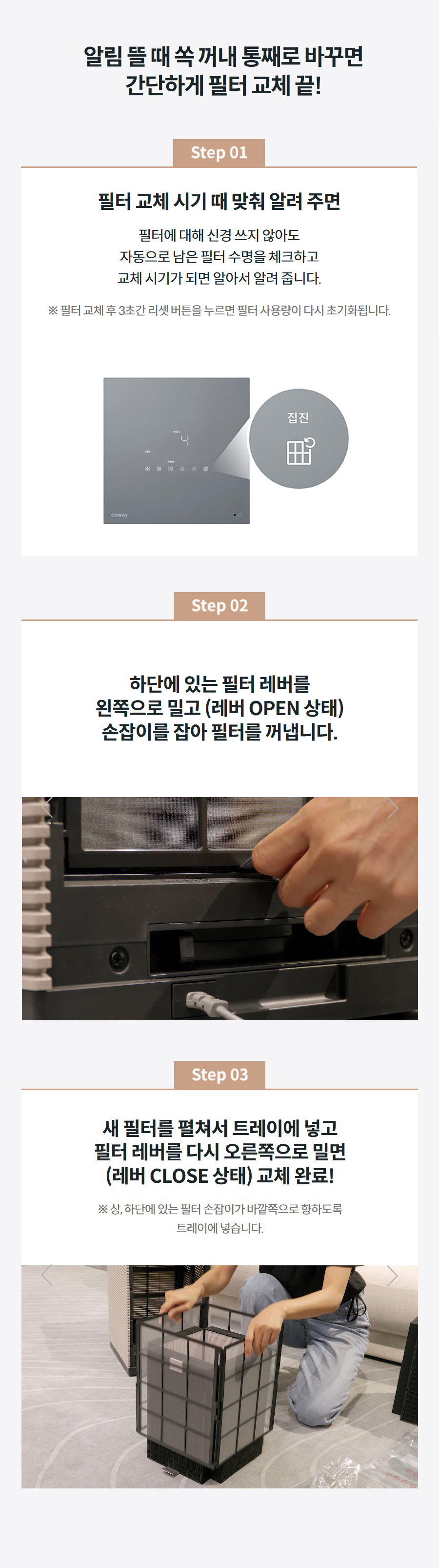 알림 뜰 때 쏙 꺼내 통째로 바꾸면 간단하게 필터 교체 끝! step01  필터 교체 시기 때 맞춰 알려 주면 필터에 대해 신경 쓰지 않아도 자동으로 남은 필터 수명을 체크하고 교체 시기가 되면 알아서 알려 줍니다. ※ 필터 교체 후 3초간 리셋 버튼을 누르면 필터 사용량이 다시 초기화됩니다. step02 하단에 있는 필터 레버를 왼쪽으로 밀고 (레버 OPEN 상태) 손잡이를 잡아 필터를 꺼냅니다. step03 새 필터를 펼쳐서 트레이에 넣고 필터 레버를 다시 오른쪽으로 밀면 (레버 CLOSE 상태) 교체 완료! ※ 상, 하단에 있는 필터 손잡이가 바깥쪽으로 향하도록 트레이에 넣습니다.