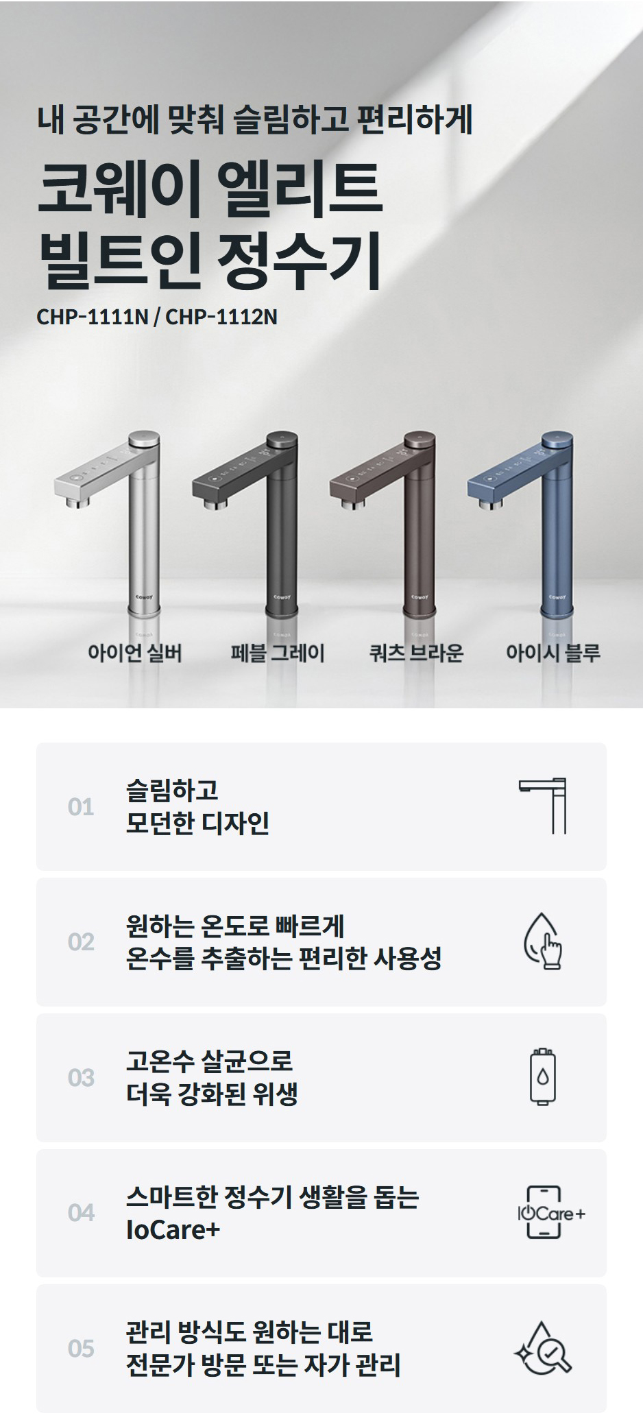 내 공간에 맞춰 슬림하고 편리하게  코웨이 엘리트 빌트인 정수기 CHP-1111N / CHP-1112N 01  슬림하고 모던한 디자인    02  원하는 온도로 빠르게 온수를 추출하는 편리한 사용성    03  고온수 살균으로 강화된 위생    04  스마트한 정수기 생활을 돕는 IoCare+    05  관리 방식도 원하는 대로 전문가 방문 또는 자가 관리