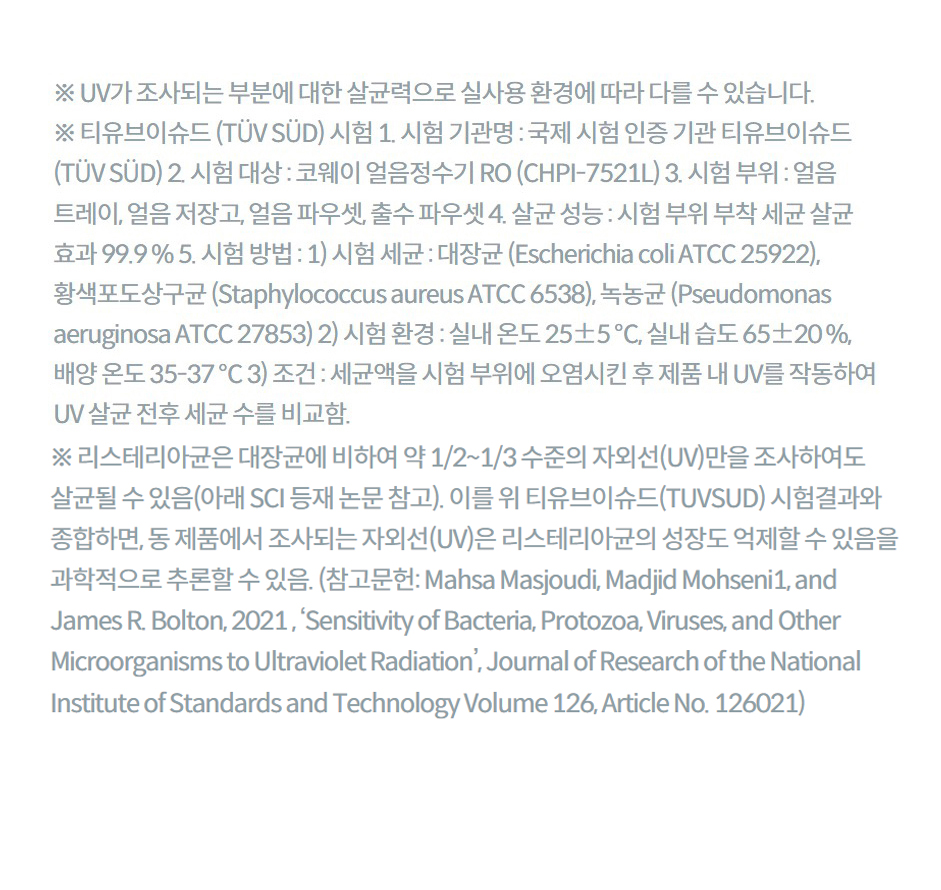 ※ UV가 조사되는 부분에 대한 살균력으로 실사용 환경에 따라 다를 수 있습니다. ※ 티유브이슈드 (TÜV SÜD) 시험 1. 시험 기관명 : 국제 시험 인증 기관 티유브이슈드 (TÜV SÜD) 2. 시험 대상 : 코웨이 얼음정수기 RO (CHPI-7521L) 3. 시험 부위 : 얼음 트레이, 얼음 저장고, 얼음 파우셋, 출수 파우셋 4. 살균 성능 : 시험 부위 부착 세균 살균 효과 99.9 % 5. 시험 방법 : 1) 시험 세균 : 대장균 (Escherichia coli ATCC 25922), 황색포도상구균 (Staphylococcus aureus ATCC 6538), 녹농균 (Pseudomonas aeruginosa ATCC 27853) 2) 시험 환경 : 실내 온도 25±5 ℃, 실내 습도 65±20 %, 배양 온도 35-37 ℃ 3) 조건 : 세균액을 시험 부위에 오염시킨 후 제품 내 UV를 작동하여 UV 살균 전후 세균 수를 비교함. ※ 리스테리아균은 대장균에 비하여 약 1/2~1/3 수준의 자외선(UV)만을 조사하여도 살균될 수 있음(아래 SCI 등재 논문 참고). 이를 위 티유브이슈드(TUVSUD) 시험결과와 종합하면, 동 제품에서 조사되는 자외선(UV)은 리스테리아균의 성장도 억제할 수 있음을 과학적으로 추론할 수 있음. (참고문헌: Mahsa Masjoudi, Madjid Mohseni1, and James R. Bolton, 2021 , ‘Sensitivity of Bacteria, Protozoa, Viruses, and Other Microorganisms to Ultraviolet Radiation’, Journal of Research of the National Institute of Standards and Technology Volume 126, Article No. 126021)