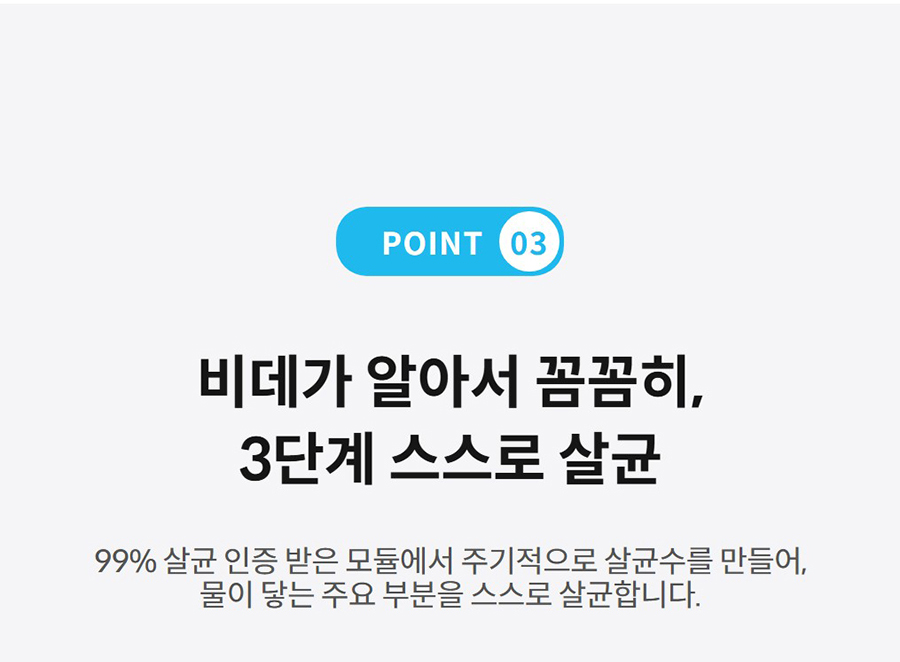 POINT 03  비데가 알아서 꼼꼼히, 3단계 스스로 살균 99% 살균 인증 받은 모듈에서 주기적으로 살균수를 만들어, 물이 닿는 주요 부분을 스스로 살균합니다.