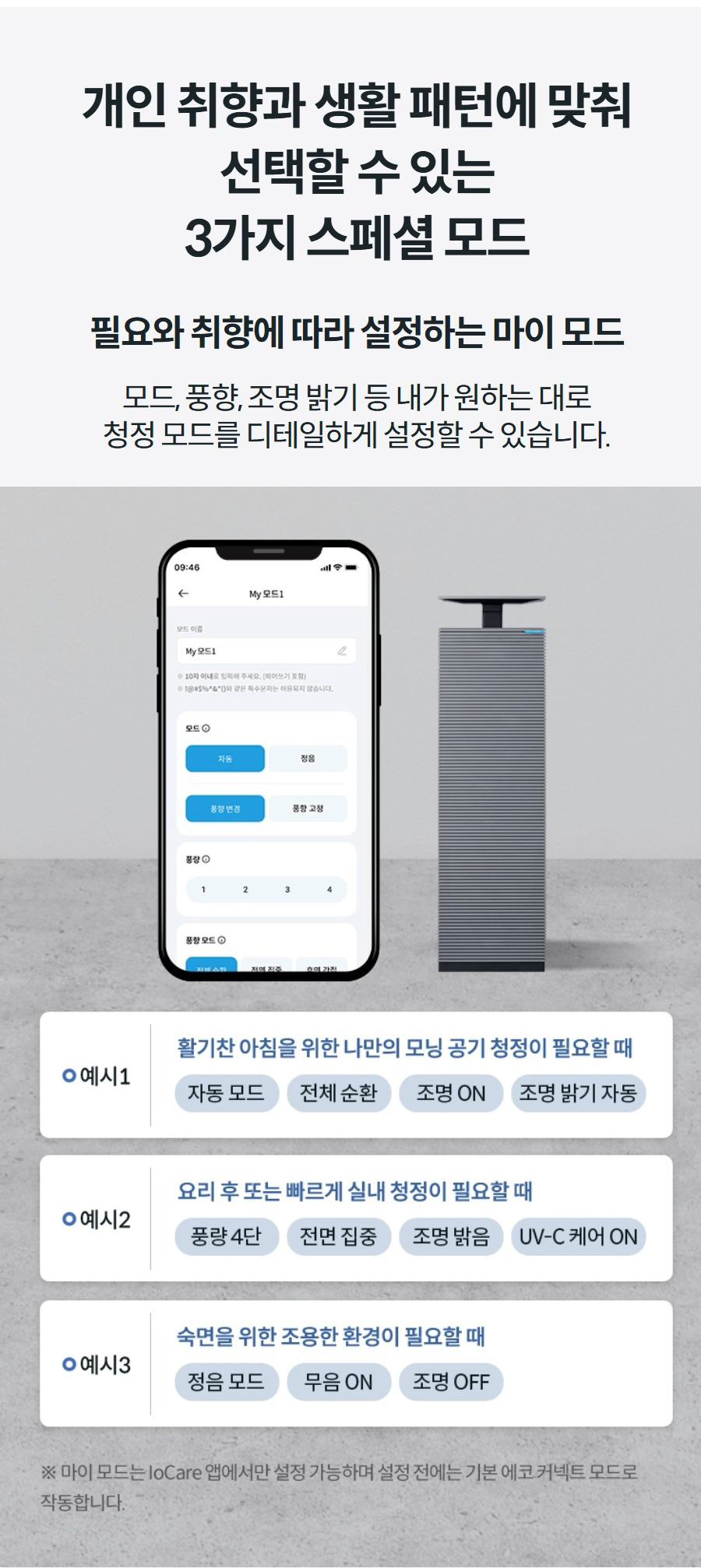 개인 취향과 생활 패턴에 맞춰 선택할 수 있는 3가지 스페셜 모드 필요와 취향에 따라 설정하는 마이 모드 모드, 풍향, 조명 밝기 등 내가 원하는 대로 청정 모드를 디테일하게 설정할 수 있습니다.