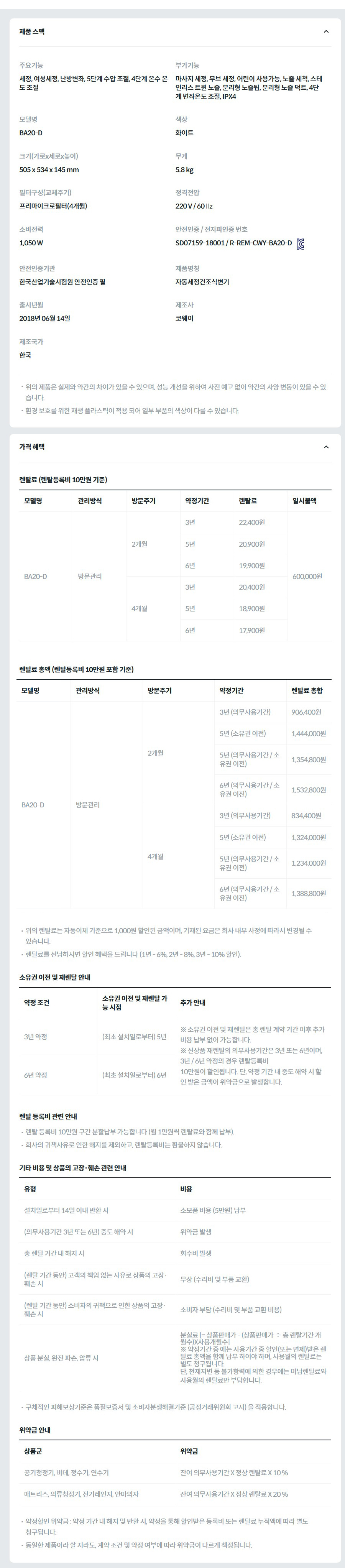 제품 스펙 주요기능  세정, 여성세정, 난방변좌, 5단계 수압 조절, 4단계 온수 온도 조절  부가기능  마사지 세정, 무브 세정, 어린이 사용가능, 노즐 세척, 스테인리스 트윈 노즐, 분리형 노즐팁, 분리형 노즐 덕트, 4단계 변좌온도 조절, IPX4  모델명  BA20-D  색상  화이트  크기(가로x세로x높이)  505 x 534 x 145 mm  무게  5.8 kg  필터구성(교체주기)  프리마이크로필터(4개월)  정격전압  220 V / 60 ㎐  소비전력  1,050 W  안전인증 / 전자파인증 번호  SD07159-18001 / R-REM-CWY-BA20-DKC마크  안전인증기관  한국산업기술시험원 안전인증 필  제품명칭  자동세정건조식변기  출시년월  2018년 06월 14일  제조사  코웨이  제조국가  한국  위의 제품은 실제와 약간의 차이가 있을 수 있으며, 성능 개선을 위하여 사전 예고 없이 약간의 사양 변동이 있을 수 있습니다. 환경 보호를 위한 재생 플라스틱이 적용 되어 일부 부품의 색상이 다를 수 있습니다. 가격 혜택 렌탈료 (렌탈등록비 10만원 기준) 모델명	관리방식	방문주기	약정기간	렌탈료	일시불액 BA20-D	방문관리	2개월	3년	22,400원	600,000원 5년	20,900원 6년	19,900원 4개월	3년	20,400원 5년	18,900원 6년	17,900원 렌탈료 총액 (렌탈등록비 10만원 포함 기준) 모델명	관리방식	방문주기	약정기간	렌탈료 총합 BA20-D	방문관리	2개월	3년 (의무사용기간)	906,400원 5년 (소유권 이전)	1,444,000원 5년 (의무사용기간 / 소유권 이전)	1,354,800원 6년 (의무사용기간 / 소유권 이전)	1,532,800원 4개월	3년 (의무사용기간)	834,400원 5년 (소유권 이전)	1,324,000원 5년 (의무사용기간 / 소유권 이전)	1,234,000원 6년 (의무사용기간 / 소유권 이전)	1,388,800원 위의 렌탈료는 자동이체 기준으로 1,000원 할인된 금액이며, 기재된 요금은 회사 내부 사정에 따라서 변경될 수 있습니다. 렌탈료를 선납하시면 할인 혜택을 드립니다 (1년 - 6%, 2년 - 8%, 3년 - 10% 할인). 소유권 이전 및 재렌탈 안내 약정 조건	소유권 이전 및 재렌탈 가능 시점	추가 안내 3년 약정	(최초 설치일로부터) 5년	※ 소유권 이전 및 재렌탈은 총 렌탈 계약 기간 이후 추가 비용 납부 없이 가능합니다. ※ 신상품 재렌탈의 의무사용기간은 3년 또는 6년이며, 3년 / 6년 약정의 경우 렌탈등록비 10만원이 할인됩니다. 단, 약정 기간 내 중도 해약 시 할인 받은 금액이 위약금으로 발생합니다. 6년 약정	(최초 설치일로부터) 6년 렌탈 등록비 관련 안내 렌탈 등록비 10만원 구간 분할납부 가능합니다 (월 1만원씩 렌탈료와 함께 납부). 회사의 귀책사유로 인한 해지를 제외하고, 렌탈등록비는 환불하지 않습니다. 기타 비용 및 상품의 고장·훼손 관련 안내 유형	비용 설치일로부터 14일 이내 반환 시	소모품 비용 (5만원) 납부 (의무사용기간 3년 또는 6년) 중도 해약 시	위약금 발생 총 렌탈 기간 내 해지 시	회수비 발생 (렌탈 기간 동안) 고객의 책임 없는 사유로 상품의 고장·훼손 시	무상 (수리비 및 부품 교환) (렌탈 기간 동안) 소비자의 귀책으로 인한 상품의 고장·훼손 시	소비자 부담 (수리비 및 부품 교환 비용) 상품 분실, 완전 파손, 압류 시	분실료 [= 상품판매가 - (상품판매가 ÷ 총 렌탈기간 개월수)X사용개월수] ※ 약정기간 중 에는 사용기간 중 할인(또는 면제)받은 렌탈료 총액을 함께 납부 하여야 하며, 사용월의 렌탈료는 별도 청구됩니다. 단, 천재지변 등 불가항력에 의한 경우에는 미납렌탈료와 사용월의 렌탈료만 부담합니다. 구체적인 피해보상기준은 품질보증서 및 소비자분쟁해결기준 (공정거래위원회 고시) 을 적용합니다. 위약금 안내 상품군	위약금 공기청정기, 비데, 정수기, 연수기	잔여 의무사용기간 X 정상 렌탈료 X 10 % 매트리스, 의류청정기, 전기레인지, 안마의자	잔여 의무사용기간 X 정상 렌탈료 X 20 % 약정할인 위약금 : 약정 기간 내 해지 및 반환 시, 약정을 통해 할인받은 등록비 또는 렌탈료 누적액에 따라 별도 청구됩니다. 동일한 제품이라 할 지라도, 계약 조건 및 약정 여부에 따라 위약금이 다르게 책정됩니다.