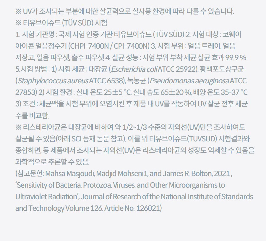 ※ UV가 조사되는 부분에 대한 살균력으로 실사용 환경에 따라 다를 수 있습니다. ※ 티유브이슈드 (TÜV SÜD) 시험 1. 시험 기관명 : 국제 시험 인증 기관 티유브이슈드 (TÜV SÜD) 2. 시험 대상 : 코웨이 아이콘 얼음정수기 (CHPI-7400N / CPI-7400N) 3. 시험 부위 : 얼음 트레이, 얼음 저장고, 얼음 파우셋, 출수 파우셋 4. 살균 성능 : 시험 부위 부착 세균 살균 효과 99.9 % 5.시험 방법 : 1) 시험 세균 : 대장균 (Escherichia coli ATCC 25922), 황색포도상구균 (Staphylococcus aureus ATCC 6538), 녹농균 (Pseudomonas aeruginosa ATCC 27853) 2) 시험 환경 : 실내 온도 25±5 ℃, 실내 습도 65±20 %, 배양 온도 35-37 ℃ 3) 조건 : 세균액을 시험 부위에 오염시킨 후 제품 내 UV를 작동하여 UV 살균 전후 세균 수를 비교함. ※ 리스테리아균은 대장균에 비하여 약 1/2~1/3 수준의 자외선(UV)만을 조사하여도 살균될 수 있음(아래 SCI 등재 논문 참고). 이를 위 티유브이슈드(TUVSUD) 시험결과와 종합하면, 동 제품에서 조사되는 자외선(UV)은 리스테리아균의 성장도 억제할 수 있음을 과학적으로 추론할 수 있음. (참고문헌: Mahsa Masjoudi, Madjid Mohseni1, and James R. Bolton, 2021 , ‘Sensitivity of Bacteria, Protozoa, Viruses, and Other Microorganisms to Ultraviolet Radiation’, Journal of Research of the National Institute of Standards and Technology Volume 126, Article No. 126021)