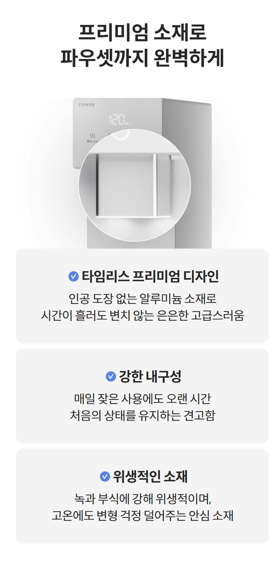 프리미엄 소재로 파우셋까지 완벽하게 타임리스 프리미엄 디자인 인공 도장 없는 알루미늄 소재로 시간이 흘러도 변치 않는 은은한 고급스러움  강한 내구성 매일 잦은 사용에도 오랜 시간 처음의 상태를 유지하는 견고함  위생적인 소재 녹과 부식에 강해 위생적이며, 고온에도 변형 걱정 덜어주는 안심 소재
