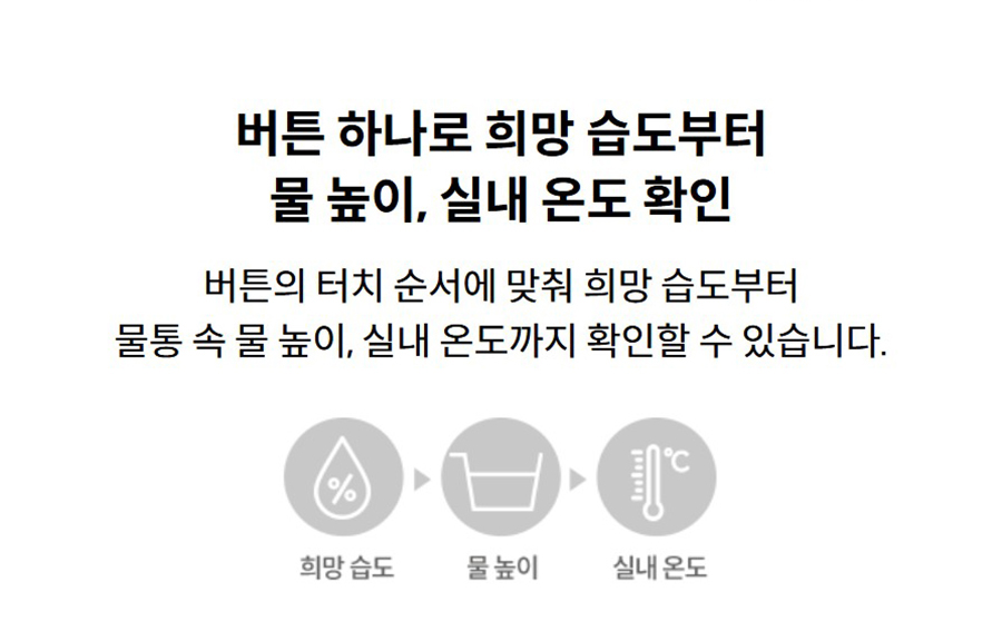 버튼 하나로 희망 습도부터 물 높이, 실내 온도 확인 버튼의 터치 순서에 맞춰 희망 습도부터 물통 속 물 높이, 실내 온도까지 확인할 수 있습니다.