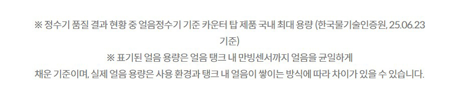※ 정수기 품질 결과 현황 중 얼음정수기 기준 카운터 탑 제품 국내 최대 용량 (한국물기술인증원, 25.06.23 기준) ※ 표기된 얼음 용량은 얼음 탱크 내 만빙센서까지 얼음을 균일하게 채운 기준이며, 실제 얼음 용량은 사용 환경과 탱크 내 얼음이 쌓이는 방식에 따라 차이가 있을 수 있습니다.
