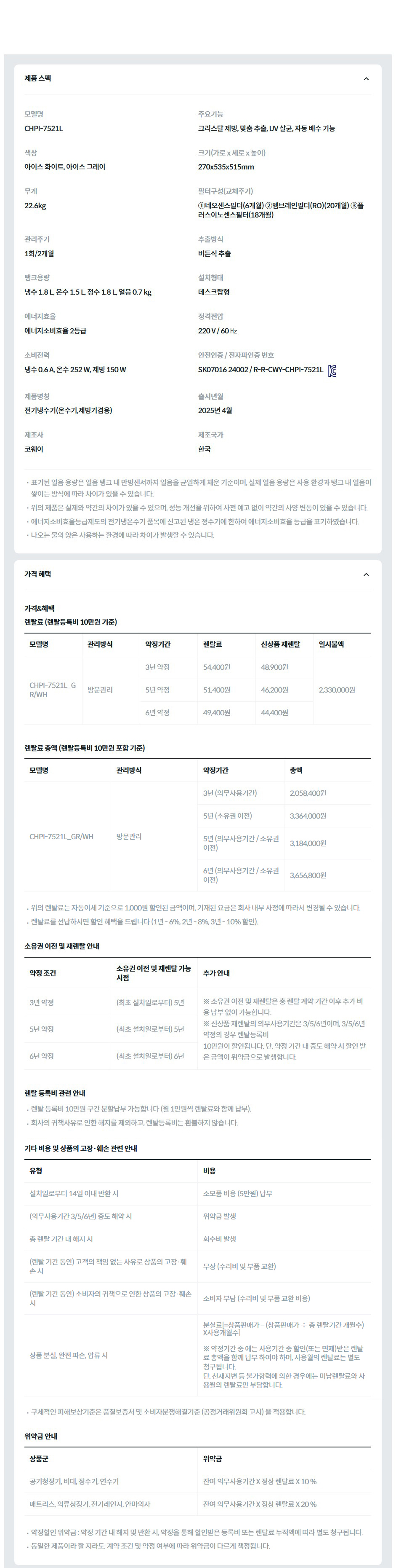 제품 스펙 모델명  CHPI-7521L  주요기능  크리스탈 제빙, 맞춤 추출, UV 살균, 자동 배수 기능  색상  아이스 화이트, 아이스 그레이  크기(가로 x 세로 x 높이)  270x535x515mm  무게  22.6kg  필터구성(교체주기)  ①네오센스필터(6개월) ②멤브레인필터(RO)(20개월) ③플러스이노센스필터(18개월)  관리주기  1회/2개월  추출방식  버튼식 추출  탱크용량  냉수 1.8 L, 온수 1.5 L, 정수 1.8 L, 얼음 0.7 kg  설치형태  데스크탑형  에너지효율  에너지소비효율 2등급  정격전압  220 V / 60 ㎐  소비전력  냉수 0.6 A, 온수 252 W, 제빙 150 W  안전인증 / 전자파인증 번호  SK07016-24002 / R-R-CWY-CHPI-7521LKC마크  제품명칭  전기냉수기(온수기,제빙기겸용)  출시년월  2025년 4월  제조사  코웨이  제조국가  한국  표기된 얼음 용량은 얼음 탱크 내 만빙센서까지 얼음을 균일하게 채운 기준이며, 실제 얼음 용량은 사용 환경과 탱크 내 얼음이 쌓이는 방식에 따라 차이가 있을 수 있습니다. 위의 제품은 실제와 약간의 차이가 있을 수 있으며, 성능 개선을 위하여 사전 예고 없이 약간의 사양 변동이 있을 수 있습니다. 에너지소비효율등급제도의 전기냉온수기 품목에 신고된 냉온 정수기에 한하여 에너지소비효율 등급을 표기하였습니다. 나오는 물의 양은 사용하는 환경에 따라 차이가 발생할 수 있습니다. 가격 혜택 렌탈료 (렌탈등록비 10만원 기준) 모델명	관리방식	방문주기	약정기간	렌탈료	재렌탈	일시불액 CHPI-7521L (아이스화이트/ 아이스그레이)	방문관리	2개월	3년	54,400원	48,900원	2,330,000원 5년	51,400원	46,200원 6년	49,400원	44,400원 7년	47,400원	42,600원 4개월	3년	51,400원	46,200원 5년	48,400원	43,500원 6년	46,400원	41,700원 7년	44,400원	39,900원 렌탈료 총액 (렌탈등록비 10만원 포함 기준) 모델명	관리방식	방문주기	약정기간	렌탈료 총합 CHPI-7521L (아이스화이트/ 아이스그레이)	방문관리	2개월	3년(의무사용기간)	2,058,400원 5년(소유권이전)	3,364,000원 5년(의무사용기간/소유권이전)	3,184,000원 6년(의무사용기간/소유권이전)	3,656,800원 7년(의무사용기간/소유권이전)	4,081,600원 4개월	3년(의무사용기간)	1,950,400원 5년(소유권이전)	3,184,000원 5년(의무사용기간/소유권이전)	3,004,000원 6년(의무사용기간/소유권이전)	3,440,800원 7년(의무사용기간/소유권이전)	3,829,600원 위의 렌탈료는 자동이체 기준으로 1,000원 할인된 금액이며, 기재된 요금은 회사 내부 사정에 따라서 변경될 수 있습니다. 렌탈료를 선납하시면 할인 혜택을 드립니다 (1년 - 6%, 2년 - 8%, 3년 - 10% 할인). 소유권 이전 및 재렌탈 안내 약정 조건	소유권 이전 및 재렌탈 가능 시점	추가 안내 3년 약정	(최초 설치일로부터) 5년	※ 소유권 이전 및 재렌탈은 총 렌탈 계약 기간 이후 추가 비용 납부 없이 가능합니다. ※ 신상품 재렌탈의 의무사용기간은 3/5/6/7년이며, 3/5/6/7년 약정의 경우 렌탈등록비 10만원이 할인됩니다. 단, 약정 기간 내 중도 해약 시 할인 받은 금액이 위약금으로 발생합니다. 5년 약정	(최초 설치일로부터) 5년 6년 약정	(최초 설치일로부터) 6년 7년 약정	(최초 설치일로부터) 7년 렌탈 등록비 관련 안내 렌탈 등록비 10만원 구간 분할납부 가능합니다 (월 1만원씩 렌탈료와 함께 납부). 회사의 귀책사유로 인한 해지를 제외하고, 렌탈등록비는 환불하지 않습니다. 기타 비용 및 상품의 고장·훼손 관련 안내 유형	비용 설치일로부터 14일 이내 반환 시	소모품 비용 (5만원) 납부 (의무사용기간 3/5/6/7년) 중도 해약 시	위약금 발생 총 렌탈 기간 내 해지 시	회수비 발생 (렌탈 기간 동안) 고객의 책임 없는 사유로 상품의 고장·훼손 시	무상 (수리비 및 부품 교환) (렌탈 기간 동안) 소비자의 귀책으로 인한 상품의 고장·훼손 시	소비자 부담 (수리비 및 부품 교환 비용) 상품 분실, 완전 파손, 압류 시	분실료[=상품판매가 – (상품판매가 ÷ 총 렌탈기간 개월수)X사용개월수]  ※ 약정기간 중 에는 사용기간 중 할인(또는 면제)받은 렌탈료 총액을 함께 납부 하여야 하며, 사용월의 렌탈료는 별도 청구됩니다. 단, 천재지변 등 불가항력에 의한 경우에는 미납렌탈료와 사용월의 렌탈료만 부담합니다. 구체적인 피해보상기준은 품질보증서 및 소비자분쟁해결기준 (공정거래위원회 고시) 을 적용합니다. 위약금 안내 상품군	위약금 공기청정기, 비데, 정수기, 연수기	잔여 의무사용기간 X 정상 렌탈료 X 10 % 매트리스, 의류청정기, 전기레인지, 안마의자	잔여 의무사용기간 X 정상 렌탈료 X 20 % 약정할인 위약금 : 약정 기간 내 해지 및 반환 시, 약정을 통해 할인받은 등록비 또는 렌탈료 누적액에 따라 별도 청구됩니다. 동일한 제품이라 할 지라도, 계약 조건 및 약정 여부에 따라 위약금이 다르게 책정됩니다.