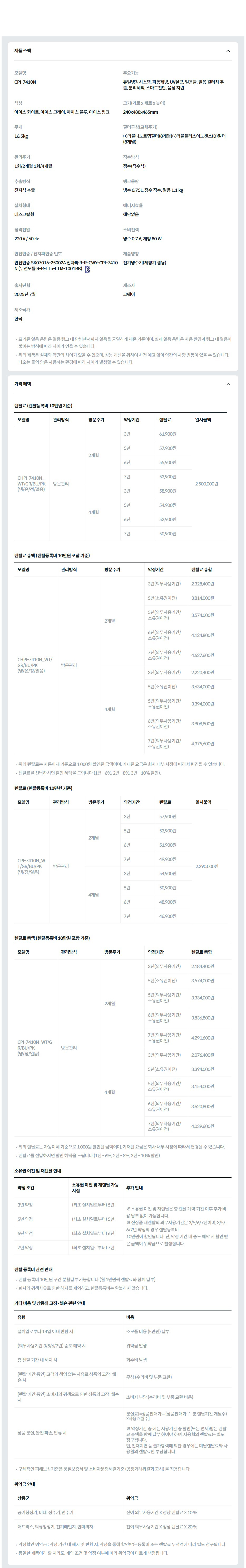 제품 스펙 모델명  CPI-7410N  주요기능  듀얼냉각시스템, 파동제빙, UV살균, 얼음물, 얼음 원터치 추출, 분리세척, 스마트진단, 음성 지원  색상  아이스 화이트, 아이스 그레이, 아이스 블루, 아이스 핑크  크기(가로 x 세로 x 높이)  240x488x465mm  무게  16.5kg  필터구성(교체주기)  ①더블나노트랩필터(8개월)②더블플러스이노센스(D)필터(8개월)  관리주기  1회/2개월 1회/4개월  직수방식  정수(직수식)  추출방식  전자식 추출  탱크용량  냉수 0.75L, 정수 직수, 얼음 1.1 kg  설치형태  데스크탑형  에너지효율  해당없음  정격전압  220 V / 60 ㎐  소비전력  냉수 0.7 A, 제빙 80 W  안전인증 / 전자파인증 번호  안전인증 SK07016-25002A 전자파 R-R-CWY-CPI-7410N (무선모듈 R-R-LTn-LTM-1001RB)KC마크  제품명칭  전기냉수기(제빙기 겸용)  출시년월  2025년 7월  제조사  코웨이  제조국가  한국  표기된 얼음 용량은 얼음 탱크 내 만빙센서까지 얼음을 균일하게 채운 기준이며, 실제 얼음 용량은 사용 환경과 탱크 내 얼음이 쌓이는 방식에 따라 차이가 있을 수 있습니다. 위의 제품은 실제와 약간의 차이가 있을 수 있으며, 성능 개선을 위하여 사전 예고 없이 약간의 사양 변동이 있을 수 있습니다. 나오는 물의 양은 사용하는 환경에 따라 차이가 발생할 수 있습니다. 가격 혜택 렌탈료 (렌탈등록비 10만원 기준) 모델명	관리방식	방문주기	약정기간	렌탈료	재렌탈	일시불액	일시불 멤버십 CHPI-7410N_WT/GR/BU/PK (냉/온/정/얼음)	방문관리	2개월	3년	61,900원	55,700원	2,500,000원	25,100원 5년	57,900원	52,100원 6년	55,900원	50,300원 7년	53,900원	48,500원 4개월	3년	58,900원	53,000원	23,800원 5년	54,900원	49,400원 6년	52,900원	47,600원 7년	50,900원	45,800원 렌탈료 총액 (렌탈등록비 10만원 포함 기준) 모델명	관리방식	방문주기	약정기간	렌탈료 총합 CHPI-7410N_WT/GR/BU/PK (냉/온/정/얼음)	방문관리	2개월	3년(의무사용기간)	2,328,400원 5년(소유권이전)	3,814,000원 5년(의무사용기간/소유권이전)	3,574,000원 6년(의무사용기간/소유권이전)	4,124,800원 7년(의무사용기간/소유권이전)	4,627,600원 4개월	3년(의무사용기간)	2,220,400원 5년(소유권이전)	3,634,000원 5년(의무사용기간/소유권이전)	3,394,000원 6년(의무사용기간/소유권이전)	3,908,800원 7년(의무사용기간/소유권이전)	4,375,600원 위의 렌탈료는 자동이체 기준으로 1,000원 할인된 금액이며, 기재된 요금은 회사 내부 사정에 따라서 변경될 수 있습니다. 렌탈료를 선납하시면 할인 혜택을 드립니다 (1년 - 6%, 2년 - 8%, 3년 - 10% 할인). 렌탈료 (렌탈등록비 10만원 기준) 모델명	관리방식	방문주기	약정기간	렌탈료	재렌탈	일시불액	일시불 멤버십 CPI-7410N_WT/GR/BU/PK (냉/정/얼음)	방문관리	2개월	3년	57,900원	52,100원	2,290,000원	25,100원 5년	53,900원	48,500원 6년	51,900원	46,700원 7년	49,900원	44,900원 4개월	3년	54,900원	49,400원	23,800원 5년	50,900원	45,800원 6년	48,900원	44,000원 7년	46,900원	42,200원 렌탈료 총액 (렌탈등록비 10만원 포함 기준) 모델명	관리방식	방문주기	약정기간	렌탈료 총합 CPI-7410N_WT/GR/BU/PK (냉/정/얼음)	방문관리	2개월	3년(의무사용기간)	2,184,400원 5년(소유권이전)	3,574,000원 5년(의무사용기간/소유권이전)	3,334,000원 6년(의무사용기간/소유권이전)	3,836,800원 7년(의무사용기간/소유권이전)	4,291,600원 4개월	3년(의무사용기간)	2,076,400원 5년(소유권이전)	3,394,000원 5년(의무사용기간/소유권이전)	3,154,000원 6년(의무사용기간/소유권이전)	3,620,800원 7년(의무사용기간/소유권이전)	4,039,600원 위의 렌탈료는 자동이체 기준으로 1,000원 할인된 금액이며, 기재된 요금은 회사 내부 사정에 따라서 변경될 수 있습니다. 렌탈료를 선납하시면 할인 혜택을 드립니다 (1년 - 6%, 2년 - 8%, 3년 - 10% 할인). 소유권 이전 및 재렌탈 안내 약정 조건	소유권 이전 및 재렌탈 가능 시점	추가 안내 3년 약정	(최초 설치일로부터) 5년	※ 소유권 이전 및 재렌탈은 총 렌탈 계약 기간 이후 추가 비용 납부 없이 가능합니다. ※ 신상품 재렌탈의 의무사용기간은 3/5/6/7년이며, 3/5/6/7년 약정의 경우 렌탈등록비 10만원이 할인됩니다. 단, 약정 기간 내 중도 해약 시 할인 받은 금액이 위약금으로 발생합니다. 5년 약정	(최초 설치일로부터) 5년 6년 약정	(최초 설치일로부터) 6년 7년 약정	(최초 설치일로부터) 7년 렌탈 등록비 관련 안내 렌탈 등록비 10만원 구간 분할납부 가능합니다 (월 1만원씩 렌탈료와 함께 납부). 회사의 귀책사유로 인한 해지를 제외하고, 렌탈등록비는 환불하지 않습니다. 기타 비용 및 상품의 고장·훼손 관련 안내 유형	비용 설치일로부터 14일 이내 반환 시	소모품 비용 (5만원) 납부 (의무사용기간 3/5/6/7년) 중도 해약 시	위약금 발생 총 렌탈 기간 내 해지 시	회수비 발생 (렌탈 기간 동안) 고객의 책임 없는 사유로 상품의 고장·훼손 시	무상 (수리비 및 부품 교환) (렌탈 기간 동안) 소비자의 귀책으로 인한 상품의 고장·훼손 시	소비자 부담 (수리비 및 부품 교환 비용) 상품 분실, 완전 파손, 압류 시	분실료[=상품판매가 – (상품판매가 ÷ 총 렌탈기간 개월수)X사용개월수]  ※ 약정기간 중 에는 사용기간 중 할인(또는 면제)받은 렌탈료 총액을 함께 납부 하여야 하며, 사용월의 렌탈료는 별도 청구됩니다. 단, 천재지변 등 불가항력에 의한 경우에는 미납렌탈료와 사용월의 렌탈료만 부담합니다. 구체적인 피해보상기준은 품질보증서 및 소비자분쟁해결기준 (공정거래위원회 고시) 을 적용합니다. 위약금 안내 상품군	위약금 공기청정기, 비데, 정수기, 연수기	잔여 의무사용기간 X 정상 렌탈료 X 10 % 매트리스, 의류청정기, 전기레인지, 안마의자	잔여 의무사용기간 X 정상 렌탈료 X 20 % 약정할인 위약금 : 약정 기간 내 해지 및 반환 시, 약정을 통해 할인받은 등록비 또는 렌탈료 누적액에 따라 별도 청구됩니다. 동일한 제품이라 할 지라도, 계약 조건 및 약정 여부에 따라 위약금이 다르게 책정됩니다.