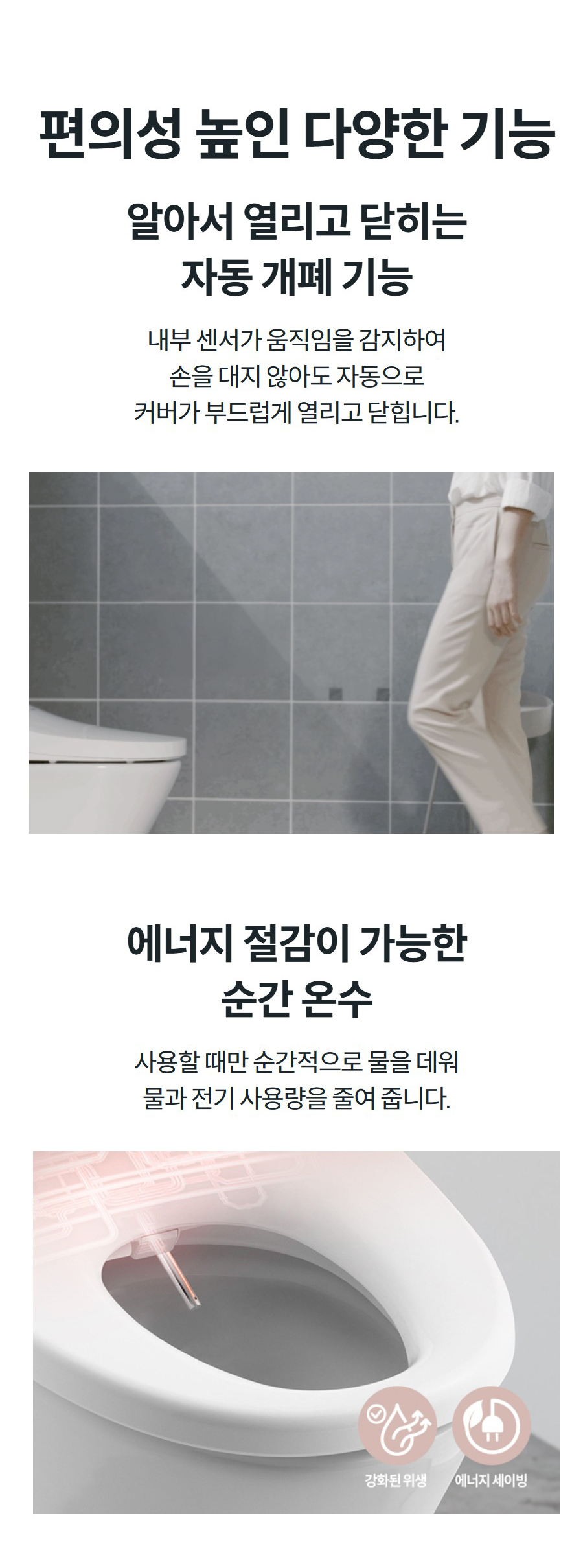 편의성 높인 다양한 기능 알아서 열리고 닫히는 자동 개폐 기능 내부 센서가 움직임을 감지하여 손을 대지 않아도 자동으로 커버가 부드럽게 열리고 닫힙니다.   에너지 절감이 가능한 순간 온수 사용할 때만 순간적으로 물을 데워 물과 전기 사용량을 줄여 줍니다.