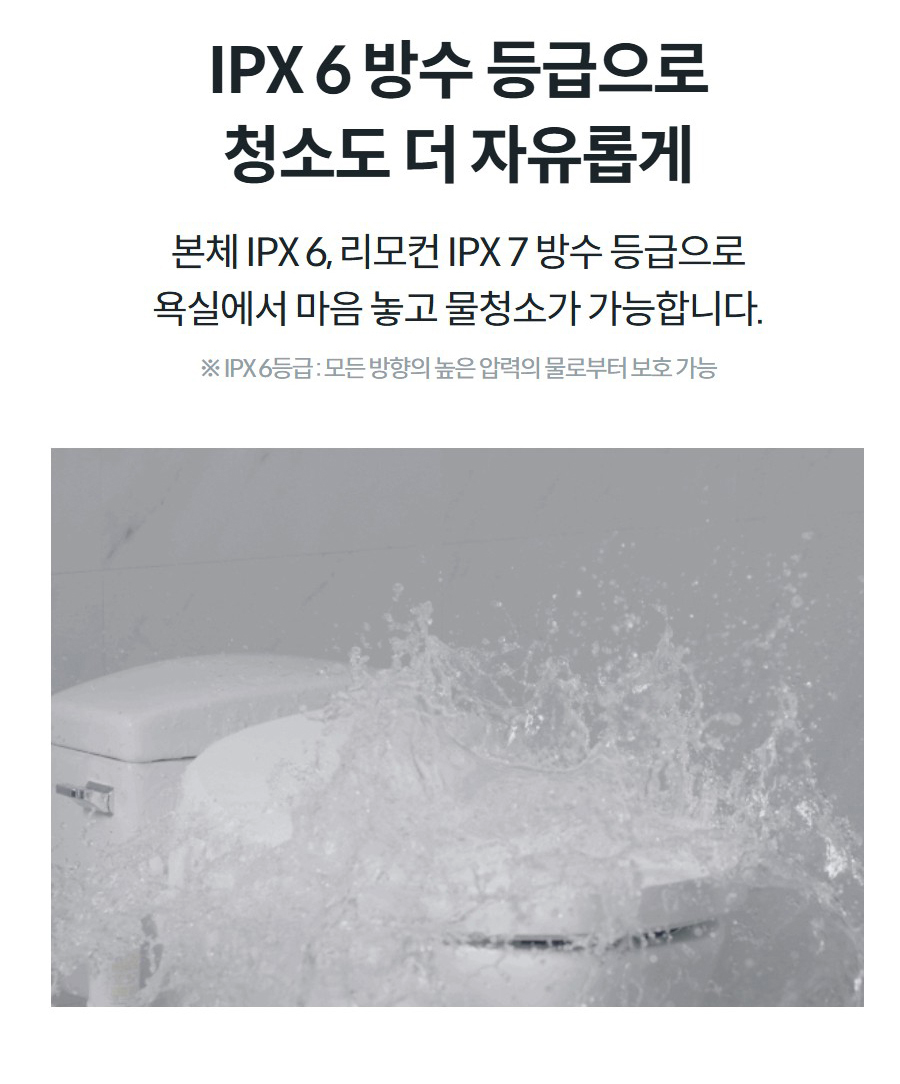 IPX 6 방수 등급으로 청소도 더 자유롭게 본체 IPX 6, 리모컨 IPX 7 방수 등급으로 욕실에서 마음 놓고 물청소가 가능합니다.  ※ IPX 6등급 : 모든 방향의 높은 압력의 물로부터 보호 가능
