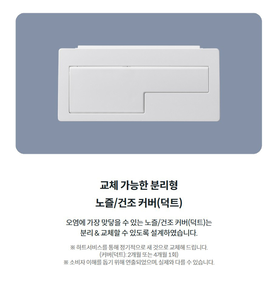 교체 가능한 분리형 노즐/건조 커버(덕트)  오염에 가장 맞닿을 수 있는 노즐/건조 커버(덕트)는 분리 & 교체할 수 있도록 설계하였습니다.  ※ 하트서비스를 통해 정기적으로 새 것으로 교체해 드립니다. (커버(덕트): 2개월 또는 4개월 1회) ※ 소비자 이해를 돕기 위해 연출되었으며, 실제와 다를 수 있습니다.