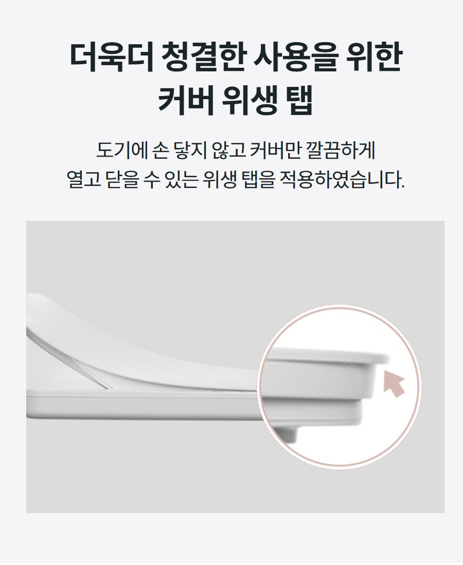 더욱더 청결한 사용을 위한 커버 위생 탭 도기에 손 닿지 않고 커버만 깔끔하게 열고 닫을 수 있는 위생 탭을 적용하였습니다.