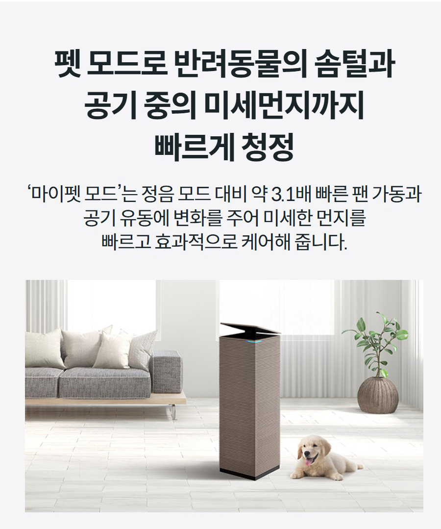 펫 모드로 반려동물의 솜털과 공기 중의 미세먼지까지 빠르게 청정 ‘마이펫 모드’는 정음 모드 대비 약 3.1배 빠른 팬 가동과 공기 유동에 변화를 주어 미세한 먼지를 빠르고 효과적으로 케어해 줍니다.