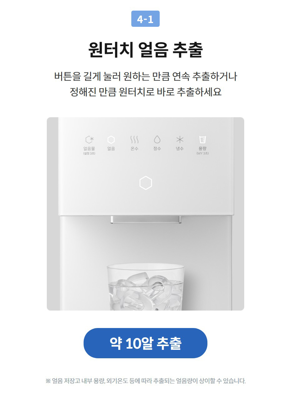 원터치 얼음 추출 버튼을 길게 눌러 원하는 만큼 연속 추출하거나 정해진 만큼 원터치로 바로 추출하세요   약 10알 추출  ※ 얼음 저장고 내부 용량, 외기온도 등에 따라 추출되는 얼음량이 상이할 수 있습니다