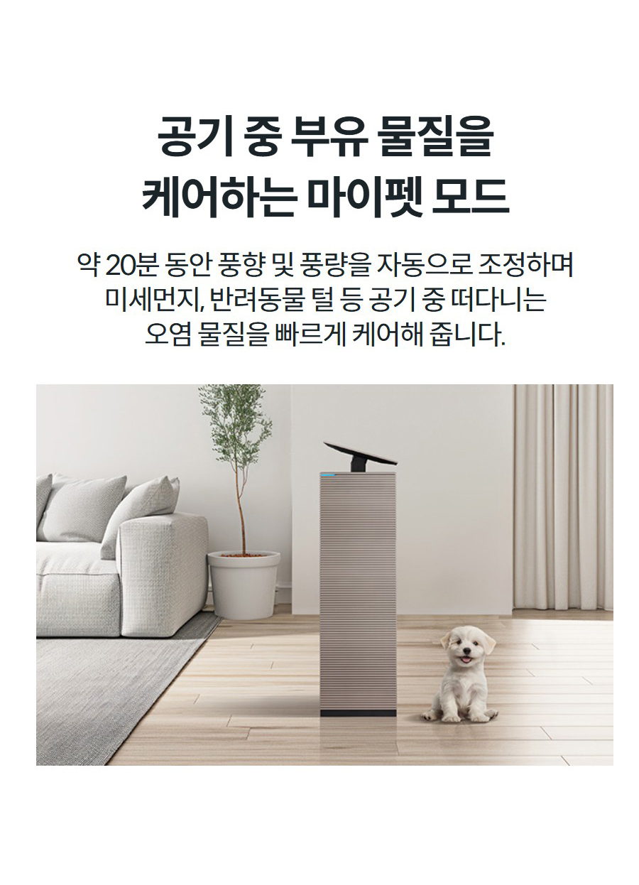 공기 중 부유 물질을 케어하는 마이펫 모드 약 20분 동안 풍향 및 풍량을 자동으로 조정하며 미세먼지, 반려동물 털 등 공기 중 떠다니는 오염 물질을 빠르게 케어해 줍니다.