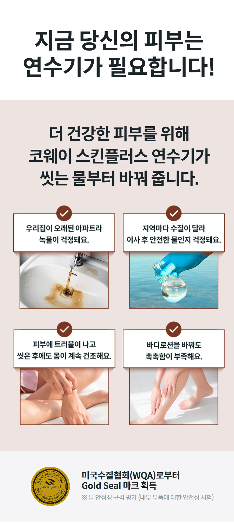 지금 당신의 피부는 연수기가 필요합니다! 더 건강한 피부를 위해 코웨이 스킨플러스 연수기가 씻는 물부터 바꿔 줍니다.  미국수질협회(WQA)로부터 Gold Seal 마크 획득 ※ 납 안정성 규격 평가 (내부 부품에 대한 안전성 시험)