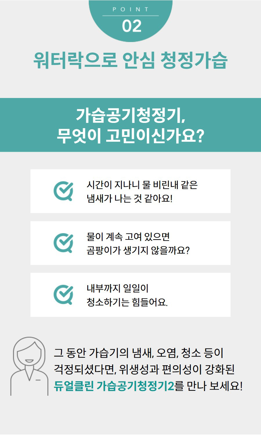 워터락으로 안심 청정가습 가습공기청정기, 무엇이 고민이신가요? 시간이 지나니 물 비린내 같은 냄새가 나는 것 같아요! 물이 계속 고여 있으면 곰팡이가 생기지 않을까요? 내부까지 일일이 청소하기는 힘들어요. 그 동안 가습기의 냄새, 오염, 청소 등이 걱정되셨다면, 위생성과 편의성이 강화된 듀얼클린 가습공기청정기2를 만나 보세요!