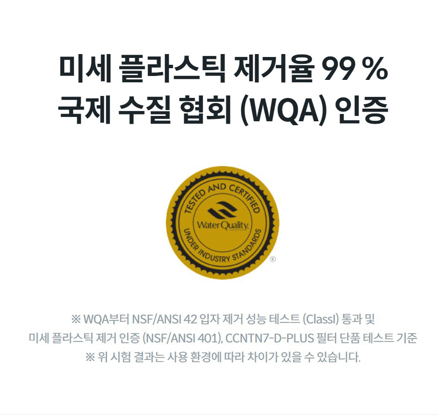미세 플라스틱 제거율 99 % 국제 수질 협회 (WQA) 인증 ※ WQA부터 NSF/ANSI 42 입자 제거 성능 테스트 (ClassI) 통과 및 미세 플라스틱 제거 인증 (NSF/ANSI 401), CCNTN7-D-PLUS 필터 단품 테스트 기준 ※ 위 시험 결과는 사용 환경에 따라 차이가 있을 수 있습니다.