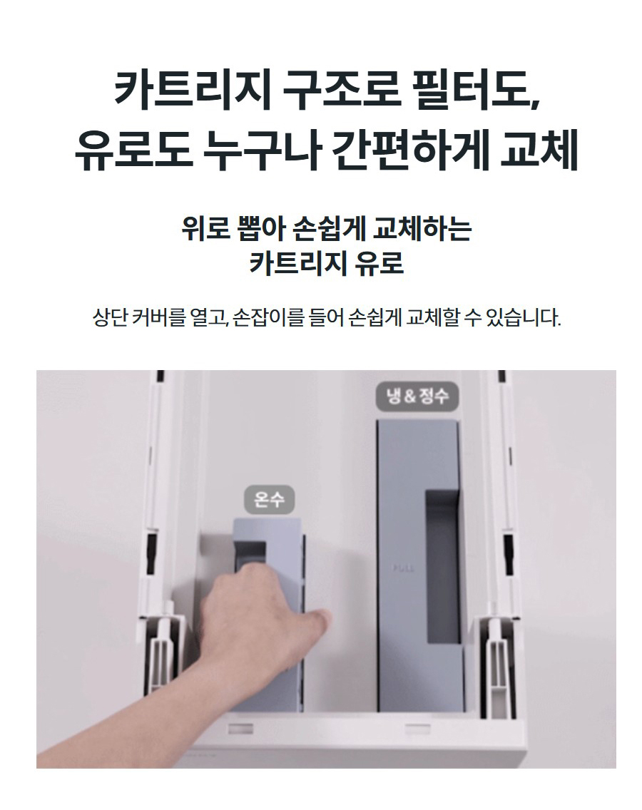 카트리지 구조로 필터도, 유로도 누구나 간편하게 교체 위로 뽑아 손쉽게 교체하는 카트리지 유로 상단 커버를 열고, 손잡이를 들어 손쉽게 교체할 수 있습니다.