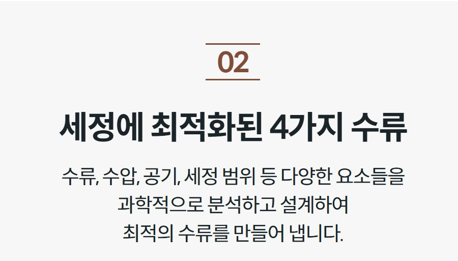 세정에 최적화된 4가지 수류 수류, 수압, 공기, 세정 범위 등 다양한 요소들을 과학적으로 분석하고 설계하여 최적의 수류를 만들어 냅니다.