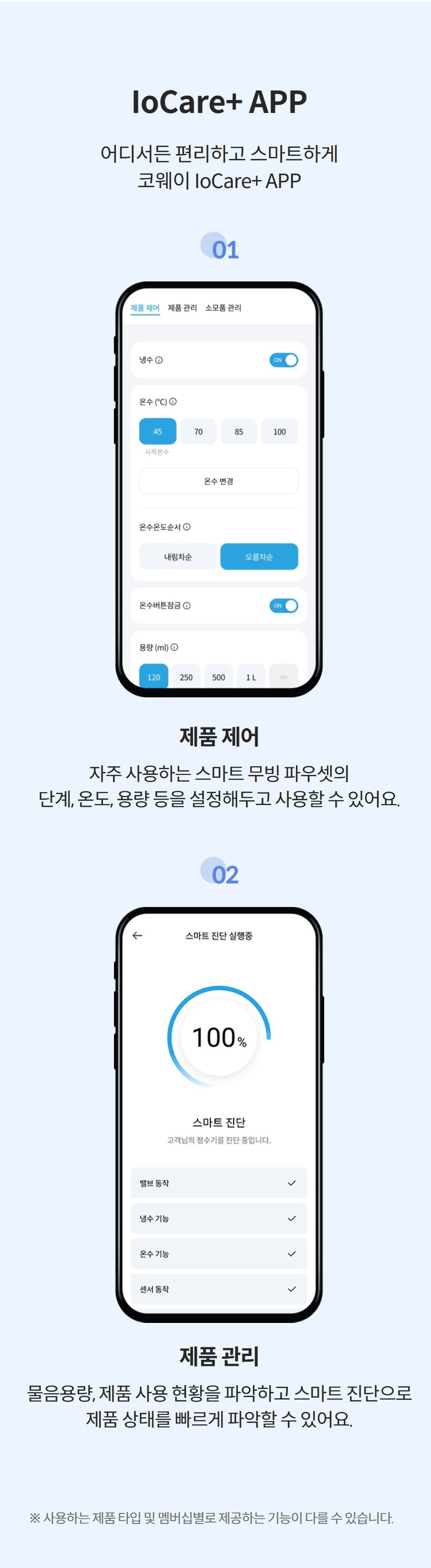 IoCare+ APP 어디서든 편리하고 스마트하게 코웨이 IoCare+ APP  제품 제어 자주 사용하는 스마트 무빙 파우셋의 단계, 온도, 용량 등을 설정해두고 사용할 수 있어요.  제품 관리 물음용량, 제품 사용 현황을 파악하고 스마트 진단으로 제품 상태를 빠르게 파악할 수 있어요. 더 보기 ※ 사용하는 제품 타입 및 멤버십별로 제공하는 기능이 다를 수 있습니다.
