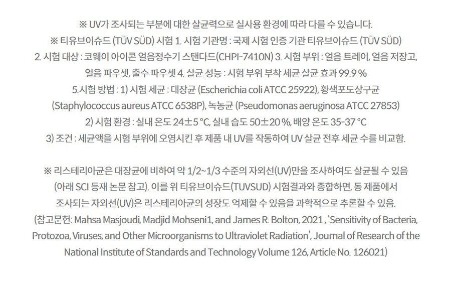 ※ UV가 조사되는 부분에 대한 살균력으로 실사용 환경에 따라 다를 수 있습니다. ※ 티유브이슈드 (TÜV SÜD) 시험 1. 시험 기관명 : 국제 시험 인증 기관 티유브이슈드 (TÜV SÜD) 2. 시험 대상 : 코웨이 아이콘 얼음정수기 스탠다드(CHPI-7410N) 3. 시험 부위 : 얼음 트레이, 얼음 저장고, 얼음 파우셋, 출수 파우셋 4. 살균 성능 : 시험 부위 부착 세균 살균 효과 99.9 % 5.시험 방법 : 1) 시험 세균 : 대장균 (Escherichia coli ATCC 25922), 황색포도상구균 (Staphylococcus aureus ATCC 6538P), 녹농균 (Pseudomonas aeruginosa ATCC 27853) 2) 시험 환경 : 실내 온도 24±5 ℃, 실내 습도 50±20 %, 배양 온도 35-37 ℃ 3) 조건 : 세균액을 시험 부위에 오염시킨 후 제품 내 UV를 작동하여 UV 살균 전후 세균 수를 비교함.  ※ 리스테리아균은 대장균에 비하여 약 1/2~1/3 수준의 자외선(UV)만을 조사하여도 살균될 수 있음 (아래 SCI 등재 논문 참고). 이를 위 티유브이슈드(TUVSUD) 시험결과와 종합하면, 동 제품에서 조사되는 자외선(UV)은 리스테리아균의 성장도 억제할 수 있음을 과학적으로 추론할 수 있음. (참고문헌: Mahsa Masjoudi, Madjid Mohseni1, and James R. Bolton, 2021 , ‘Sensitivity of Bacteria, Protozoa, Viruses, and Other Microorganisms to Ultraviolet Radiation’, Journal of Research of the National Institute of Standards and Technology Volume 126, Article No. 126021)
