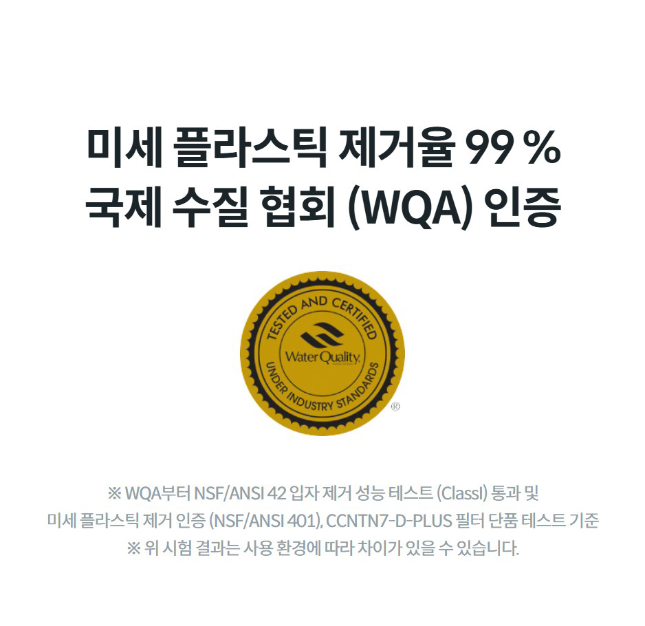 미세 플라스틱 제거율 99 % 국제 수질 협회 (WQA) 인증 ※ WQA부터 NSF/ANSI 42 입자 제거 성능 테스트 (ClassI) 통과 및 미세 플라스틱 제거 인증 (NSF/ANSI 401), CCNTN7-D-PLUS 필터 단품 테스트 기준 ※ 위 시험 결과는 사용 환경에 따라 차이가 있을 수 있습니다.