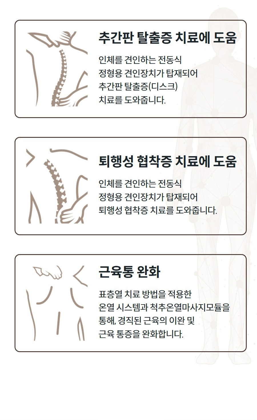 추간판 탈출증 치료에 도움 인체를 견인하는 전동식 정형용 견인장치가 탑재되어 추간판 탈출증(디스크) 치료를 도와줍니다.   퇴행성 협착증 치료에 도움 인체를 견인하는 전동식 정형용 견인장치가 탑재되어 퇴행성 협착증 치료를 도와줍니다.   근육통 완화 표층열 치료 방법을 적용한 온열 시스템과 척추온열마사지모듈을 통해, 경직된 근육의 이완 및 근육 통증을 완화합니다.