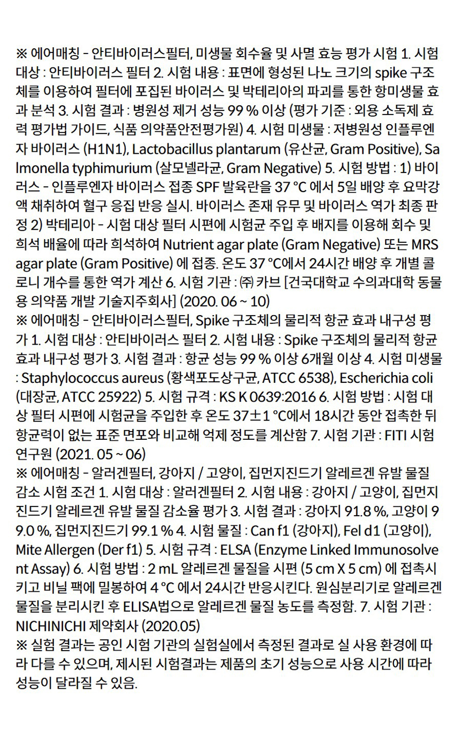 ※ 에어매칭 - 안티바이러스필터, 미생물 회수율 및 사멸 효능 평가 시험 1. 시험 대상 : 안티바이러스 필터 2. 시험 내용 : 표면에 형성된 나노 크기의 spike 구조체를 이용하여 필터에 포집된 바이러스 및 박테리아의 파괴를 통한 항미생물 효과 분석 3. 시험 결과 : 병원성 제거 성능 99 % 이상 (평가 기준 : 외용 소독제 효력 평가법 가이드, 식품 의약품안전평가원) 4. 시험 미생물 : 저병원성 인플루엔자 바이러스 (H1N1), Lactobacillus plantarum (유산균, Gram Positive), Salmonella typhimurium (살모넬라균, Gram Negative) 5. 시험 방법 : 1) 바이러스 - 인플루엔자 바이러스 접종 SPF 발육란을 37 ℃ 에서 5일 배양 후 요막강액 채취하여 혈구 응집 반응 실시. 바이러스 존재 유무 및 바이러스 역가 최종 판정 2) 박테리아 - 시험 대상 필터 시편에 시험균 주입 후 배지를 이용해 회수 및 희석 배율에 따라 희석하여 Nutrient agar plate (Gram Negative) 또는 MRS agar plate (Gram Positive) 에 접종. 온도 37 ℃에서 24시간 배양 후 개별 콜로니 개수를 통한 역가 계산 6. 시험 기관 : ㈜ 카브 [건국대학교 수의과대학 동물용 의약품 개발 기술지주회사] (2020. 06 ~ 10) ※ 에어매칭 - 안티바이러스필터, Spike 구조체의 물리적 항균 효과 내구성 평가 1. 시험 대상 : 안티바이러스 필터 2. 시험 내용 : Spike 구조체의 물리적 항균 효과 내구성 평가 3. 시험 결과 : 항균 성능 99 % 이상 6개월 이상 4. 시험 미생물 : Staphylococcus aureus (황색포도상구균, ATCC 6538), Escherichia coli (대장균, ATCC 25922) 5. 시험 규격 : KS K 0639:2016 6. 시험 방법 : 시험 대상 필터 시편에 시험균을 주입한 후 온도 37±1 ℃에서 18시간 동안 접촉한 뒤 항균력이 없는 표준 면포와 비교해 억제 정도를 계산함 7. 시험 기관 : FITI 시험연구원 (2021. 05 ~ 06) ※ 에어매칭 - 알러겐필터, 강아지 / 고양이, 집먼지진드기 알레르겐 유발 물질 감소 시험 조건 1. 시험 대상 : 알러겐필터 2. 시험 내용 : 강아지 / 고양이, 집먼지진드기 알레르겐 유발 물질 감소율 평가 3. 시험 결과 : 강아지 91.8 %, 고양이 99.0 %, 집먼지진드기 99.1 % 4. 시험 물질 : Can f1 (강아지), Fel d1 (고양이), Mite Allergen (Der f1) 5. 시험 규격 : ELSA (Enzyme Linked Immunosolvent Assay) 6. 시험 방법 : 2 mL 알레르겐 물질을 시편 (5 cm X 5 cm) 에 접촉시키고 비닐 팩에 밀봉하여 4 ℃ 에서 24시간 반응시킨다. 원심분리기로 알레르겐 물질을 분리시킨 후 ELISA법으로 알레르겐 물질 농도를 측정함. 7. 시험 기관 : NICHINICHI 제약회사 (2020.05) ※ 실험 결과는 공인 시험 기관의 실험실에서 측정된 결과로 실 사용 환경에 따라 다를 수 있으며, 제시된 시험결과는 제품의 초기 성능으로 사용 시간에 따라 성능이 달라질 수 있음.