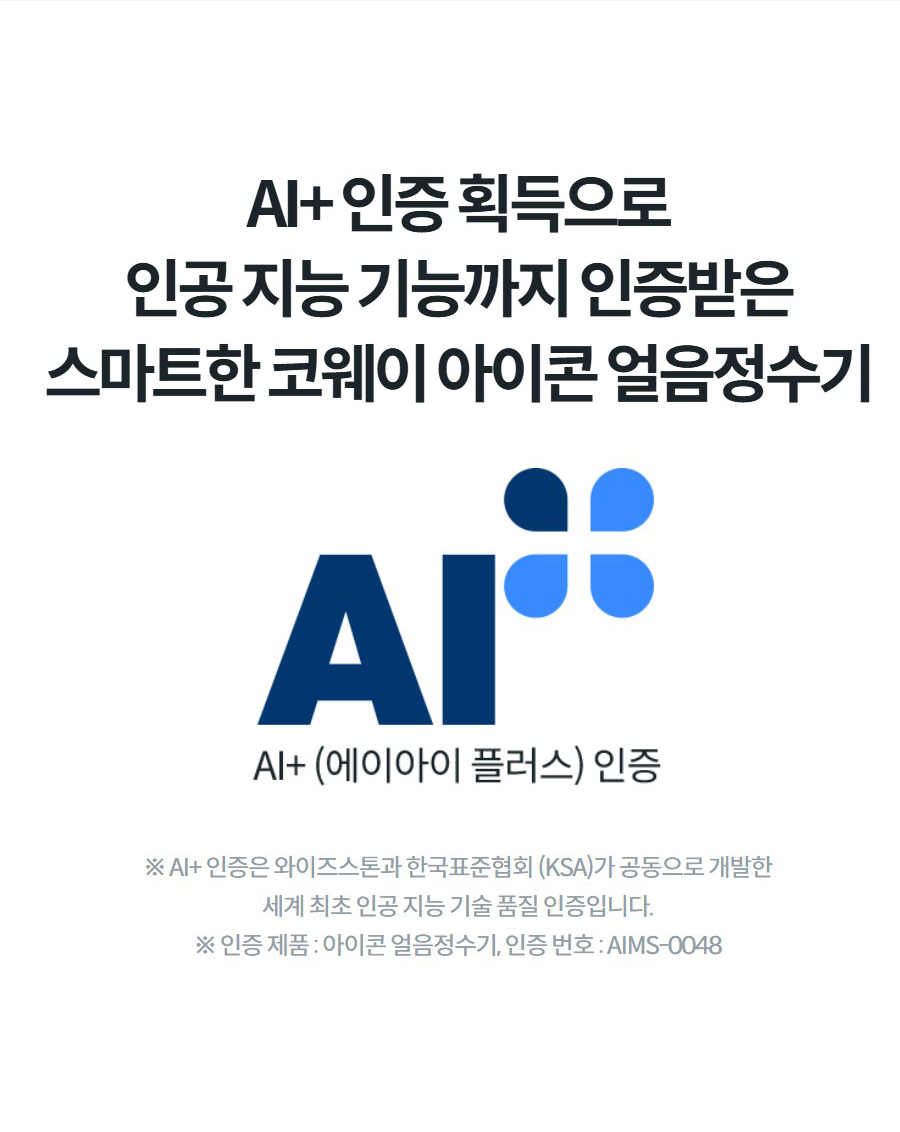 AI+ 인증 획득으로 인공 지능 기능까지 인증받은 스마트한 코웨이 아이콘 얼음정수기 ※ AI+ 인증은 와이즈스톤과 한국표준협회 (KSA)가 공동으로 개발한 세계 최초 인공 지능 기술 품질 인증입니다. ※ 인증 제품 : 아이콘 얼음정수기, 인증 번호 : AIMS-0048