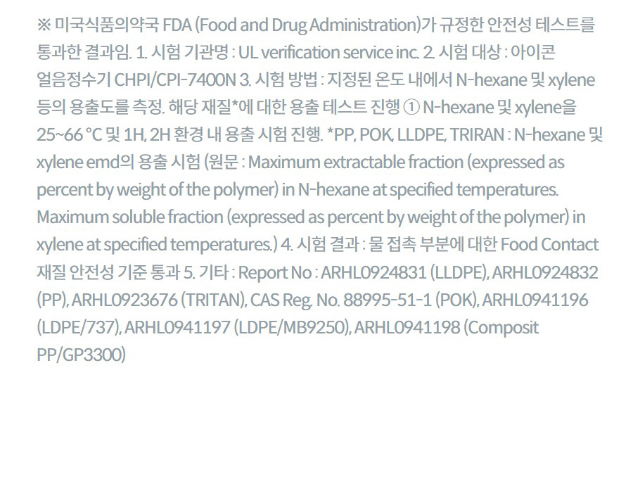 ※ 미국식품의약국 FDA (Food and Drug Administration)가 규정한 안전성 테스트를 통과한 결과임. 1. 시험 기관명 : UL verification service inc. 2. 시험 대상 : 아이콘 얼음정수기 CHPI/CPI-7400N 3. 시험 방법 : 지정된 온도 내에서 N-hexane 및 xylene 등의 용출도를 측정. 해당 재질*에 대한 용출 테스트 진행 ① N-hexane 및 xylene을 25~66 ℃ 및 1H, 2H 환경 내 용출 시험 진행. *PP, POK, LLDPE, TRIRAN : N-hexane 및 xylene emd의 용출 시험 (원문 : Maximum extractable fraction (expressed as percent by weight of the polymer) in N-hexane at specified temperatures. Maximum soluble fraction (expressed as percent by weight of the polymer) in xylene at specified temperatures.) 4. 시험 결과 : 물 접촉 부분에 대한 Food Contact 재질 안전성 기준 통과 5. 기타 : Report No : ARHL0924831 (LLDPE), ARHL0924832 (PP), ARHL0923676 (TRITAN), CAS Reg. No. 88995-51-1 (POK), ARHL0941196 (LDPE/737), ARHL0941197 (LDPE/MB9250), ARHL0941198 (Composit PP/GP3300)